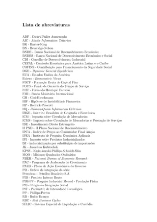 Lista de abreviaturas
ADF - Dickey-Fuller Aumentado
AIC - Akaike Information Criterion
BK - Baxter-King
BN - Beveridge-Nelson
BNDE - Banco Nacional de Desenvolvimento Econˆomico
BNDES - Banco Nacional de Desenvolvimento Econˆomico e Social
CDI - Conselho de Desenvolvimento Industrial
CEPAL - Comiss˜ao Econˆomica para Am´erica Latina e o Caribe
COFINS - Contribui¸c˜ao para Financiamento da Seguridade Social
DGE - Dynamic General Equilibrium
EUA - Estados Unidos da Am´erica
Eviews - Econometric Views
FBCF - Forma¸c˜ao Bruta de Capital Fixo
FGTS - Fundo de Garantia do Tempo de Servi¸co
FHC - Fernando Henrique Cardoso
FMI - Fundo Monet´ario Internacional
GH - Gini-Hirschmann
HIF - Hip´otese de Instabilidade Financeira
HP - Hodrick-Prescott
HQ - Hannan-Quinn Information Criterion
IBGE - Instituto Brasileiro de Geograﬁa e Estat´ıstica
ICM - Imposto sobre Circula¸c˜ao de Mercadorias
ICMS - Imposto sobre Circula¸c˜ao de Mercadorias e Presta¸c˜ao de Servi¸cos
IDE - Investimento Direto Estrangeito
II PND - II Plano Nacional de Desenvolvimento
IPCA - ´Indice de Pre¸cos ao Consumidor Final Amplo
IPEA - Instituto de Pesquisa Econˆomica Aplicada
IPI - Imposto sobre Produtos Industrializados
ISI - industrializa¸c˜ao por substitui¸c˜ao de importa¸c˜oes
JK - Juscelino Kubitschek
KPSS - Kwiatkowski-Phillips-Schmidt-Shin
MQO - M´ınimos Quadrados Ordin´arios
NBER - National Bureau of Economic Research
PAC - Programa de Acelera¸c˜ao do Crescimento
PAEG - Plano de A¸c˜ao Econˆomica do Governo
PD - Ordem de integra¸c˜ao da s´erie
Petrobras - Petr´oleo Brasileiro S.A.
PIB - Produto Interno Bruto
PIM-PF - Pesquisa Industrial Mensal - Produ¸c˜ao F´ısica
PIS - Programa Integra¸c˜ao Social
PIT - Parˆametro de Intensidade Tecnol´ogica
PP - Phillips-Perron
RB - Ru´ıdo Branco
RBC - Real Business Cycles
SELIC - Sistema Especial de Liquida¸c˜ao e Cust´odia
 