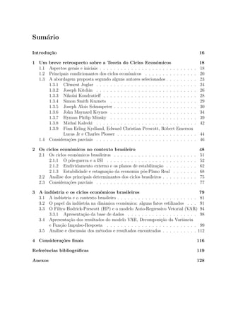 Sum´ario
Introdu¸c˜ao 16
1 Um breve retrospecto sobre a Teoria do Ciclos Econˆomicos 18
1.1 Aspectos gerais e iniciais . . . . . . . . . . . . . . . . . . . . . . . . . . . . 18
1.2 Principais condicionantes dos ciclos econˆomicos . . . . . . . . . . . . . . . 20
1.3 A abordagem proposta segundo alguns autores selecionados . . . . . . . . . 23
1.3.1 Cl´ement Juglar . . . . . . . . . . . . . . . . . . . . . . . . . . . . . 24
1.3.2 Joseph Kitchin . . . . . . . . . . . . . . . . . . . . . . . . . . . . . 26
1.3.3 Nikolai Kondratieﬀ . . . . . . . . . . . . . . . . . . . . . . . . . . . 28
1.3.4 Simon Smith Kuznets . . . . . . . . . . . . . . . . . . . . . . . . . 29
1.3.5 Joseph Alois Schumpeter . . . . . . . . . . . . . . . . . . . . . . . . 30
1.3.6 John Maynard Keynes . . . . . . . . . . . . . . . . . . . . . . . . . 34
1.3.7 Hyman Philip Minsky . . . . . . . . . . . . . . . . . . . . . . . . . 39
1.3.8 Michal Kalecki . . . . . . . . . . . . . . . . . . . . . . . . . . . . . 42
1.3.9 Finn Erling Kydland, Edward Christian Prescott, Robert Emerson
Lucas Jr e Charles Plosser . . . . . . . . . . . . . . . . . . . . . . . 44
1.4 Considera¸c˜oes parciais . . . . . . . . . . . . . . . . . . . . . . . . . . . . . 46
2 Os ciclos econˆomicos no contexto brasileiro 48
2.1 Os ciclos econˆomicos brasileiros . . . . . . . . . . . . . . . . . . . . . . . . 51
2.1.1 O p´os-guerra e a ISI . . . . . . . . . . . . . . . . . . . . . . . . . . 52
2.1.2 Endividamento externo e os planos de estabiliza¸c˜ao . . . . . . . . . 62
2.1.3 Estabilidade e estagna¸c˜ao da economia p´os-Plano Real . . . . . . . 68
2.2 An´alise dos principais determinantes dos ciclos brasileiros . . . . . . . . . . 75
2.3 Considera¸c˜oes parciais . . . . . . . . . . . . . . . . . . . . . . . . . . . . . 77
3 A ind´ustria e os ciclos econˆomicos brasileiros 79
3.1 A ind´ustria e o contexto brasileiro . . . . . . . . . . . . . . . . . . . . . . . 81
3.2 O papel da ind´ustria na dinˆamica econˆomica: alguns fatos estilizados . . . 91
3.3 O Filtro Hodrick-Prescott (HP) e o modelo Auto-Regressivo Vetorial (VAR) 94
3.3.1 Apresenta¸c˜ao da base de dados . . . . . . . . . . . . . . . . . . . . 98
3.4 Apresenta¸c˜ao dos resultados do modelo VAR, Decomposi¸c˜ao da Variˆancia
e Fun¸c˜ao Impulso-Resposta . . . . . . . . . . . . . . . . . . . . . . . . . . 99
3.5 An´alise e discuss˜ao dos m´etodos e resultados encontrados . . . . . . . . . . 112
4 Considera¸c˜oes ﬁnais 116
Referˆencias bibliogr´aﬁcas 119
Anexos 128
 