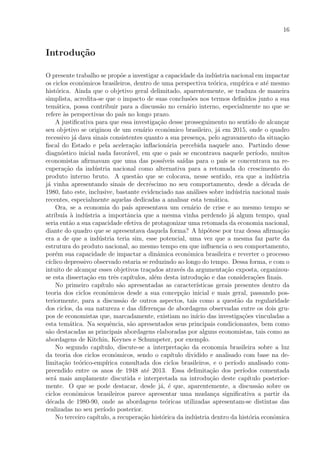 16
Introdu¸c˜ao
O presente trabalho se prop˜oe a investigar a capacidade da ind´ustria nacional em impactar
os ciclos econˆomicos brasileiros, dentro de uma perspectiva te´orica, emp´ırica e at´e mesmo
hist´orica. Ainda que o objetivo geral delimitado, aparentemente, se traduza de maneira
simplista, acredita-se que o impacto de suas conclus˜oes nos termos deﬁnidos junto a sua
tem´atica, possa contribuir para a discuss˜ao no cen´ario interno, especialmente no que se
refere `as perspectivas do pa´ıs no longo prazo.
A justiﬁcativa para que essa investiga¸c˜ao desse prosseguimento no sentido de alcan¸car
seu objetivo se originou de um cen´ario econˆomico brasileiro, j´a em 2015, onde o quadro
recessivo j´a dava sinais consistentes quanto a sua presen¸ca, pelo agravamento da situa¸c˜ao
ﬁscal do Estado e pela acelera¸c˜ao inﬂacion´aria percebida naquele ano. Partindo desse
diagn´ostico inicial nada favor´avel, em que o pa´ıs se encontrava naquele per´ıodo, muitos
economistas aﬁrmavam que uma das poss´ıveis sa´ıdas para o pa´ıs se concentrava na re-
cupera¸c˜ao da ind´ustria nacional como alternativa para a retomada do crescimento do
produto interno bruto. A quest˜ao que se colocava, nesse sentido, era que a ind´ustria
j´a vinha apresentando sinais de decr´escimo no seu comportamento, desde a d´ecada de
1980, fato este, inclusive, bastante evidenciado nas an´alises sobre ind´ustria nacional mais
recentes, especialmente aquelas dedicadas a analisar esta tem´atica.
Ora, se a economia do pa´ıs apresentava um cen´ario de crise e ao mesmo tempo se
atribu´ıa `a ind´ustria a importˆancia que a mesma vinha perdendo j´a algum tempo, qual
seria ent˜ao a sua capacidade efetiva de protagonizar uma retomada da economia nacional,
diante do quadro que se apresentava daquela forma? A hip´otese por traz dessa aﬁrma¸c˜ao
era a de que a ind´ustria teria sim, esse potencial, uma vez que a mesma faz parte da
estrutura do produto nacional, ao mesmo tempo em que inﬂuencia o seu comportamento,
por´em sua capacidade de impactar a dinˆamica econˆomica brasileira e reverter o processo
c´ıclico depressivo observado estaria se reduzindo ao longo do tempo. Dessa forma, e com o
intuito de alcan¸car esses objetivos tra¸cados atrav´es da argumenta¸c˜ao exposta, organizou-
se esta disserta¸c˜ao em trˆes cap´ıtulos, al´em desta introdu¸c˜ao e das considera¸c˜oes ﬁnais.
No primeiro cap´ıtulo s˜ao apresentadas as caracter´ısticas gerais presentes dentro da
teoria dos ciclos econˆomicos desde a sua concep¸c˜ao inicial e mais geral, passando pos-
teriormente, para a discuss˜ao de outros aspectos, tais como a quest˜ao da regularidade
dos ciclos, da sua natureza e das diferen¸cas de abordagens observadas entre os dois gru-
pos de economistas que, marcadamente, existiam no in´ıcio das investiga¸c˜oes vinculadas a
esta tem´atica. Na sequˆencia, s˜ao apresentados seus principais condicionantes, bem como
s˜ao destacadas as principais abordagens elaboradas por alguns economistas, tais como as
abordagens de Kitchin, Keynes e Schumpeter, por exemplo.
No segundo cap´ıtulo, discute-se a interpreta¸c˜ao da economia brasileira sobre a luz
da teoria dos ciclos econˆomicos, sendo o cap´ıtulo dividido e analisado com base na de-
limita¸c˜ao te´orico-emp´ırica consultada dos ciclos brasileiros, e o per´ıodo analisado com-
preendido entre os anos de 1948 at´e 2013. Essa delimita¸c˜ao dos per´ıodos comentada
ser´a mais amplamente discutida e interpretada na introdu¸c˜ao deste cap´ıtulo posterior-
mente. O que se pode destacar, desde j´a, ´e que, aparentemente, a discuss˜ao sobre os
ciclos econˆomicos brasileiros parece apresentar uma mudan¸ca signiﬁcativa a partir da
d´ecada de 1980-90, onde as abordagens te´oricas utilizadas apresentam-se distintas das
realizadas no seu per´ıodo posterior.
No terceiro cap´ıtulo, a recupera¸c˜ao hist´orica da ind´ustria dentro da hist´oria econˆomica
 