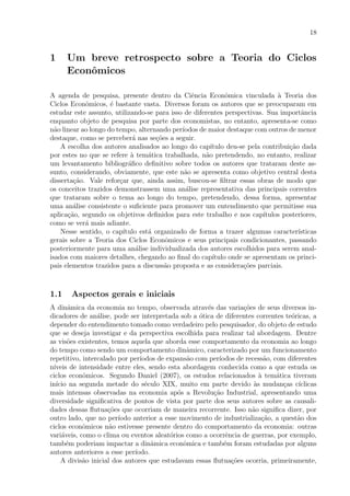 18
1 Um breve retrospecto sobre a Teoria do Ciclos
Econˆomicos
A agenda de pesquisa, presente dentro da Ciˆencia Econˆomica vinculada `a Teoria dos
Ciclos Econˆomicos, ´e bastante vasta. Diversos foram os autores que se preocuparam em
estudar este assunto, utilizando-se para isso de diferentes perspectivas. Sua importˆancia
enquanto objeto de pesquisa por parte dos economistas, no entanto, apresenta-se como
n˜ao linear ao longo do tempo, alternando per´ıodos de maior destaque com outros de menor
destaque, como se perceber´a nas se¸c˜oes a seguir.
A escolha dos autores analisados ao longo do cap´ıtulo deu-se pela contribui¸c˜ao dada
por estes no que se refere `a tem´atica trabalhada, n˜ao pretendendo, no entanto, realizar
um levantamento bibliogr´aﬁco deﬁnitivo sobre todos os autores que trataram deste as-
sunto, considerando, obviamente, que este n˜ao se apresenta como objetivo central desta
disserta¸c˜ao. Vale refor¸car que, ainda assim, buscou-se ﬁltrar essas obras de modo que
os conceitos trazidos demonstrassem uma an´alise representativa das principais correntes
que trataram sobre o tema ao longo do tempo, pretendendo, dessa forma, apresentar
uma an´alise consistente o suﬁciente para promover um entendimento que permitisse sua
aplica¸c˜ao, segundo os objetivos deﬁnidos para este trabalho e nos cap´ıtulos posteriores,
como se ver´a mais adiante.
Nesse sentido, o cap´ıtulo est´a organizado de forma a trazer algumas caracter´ısticas
gerais sobre a Teoria dos Ciclos Econˆomicos e seus principais condicionantes, passando
posteriormente para uma an´alise individualizada dos autores escolhidos para serem anal-
isados com maiores detalhes, chegando ao ﬁnal do cap´ıtulo onde se apresentam os princi-
pais elementos trazidos para a discuss˜ao proposta e as considera¸c˜oes parciais.
1.1 Aspectos gerais e iniciais
A dinˆamica da economia no tempo, observada atrav´es das varia¸c˜oes de seus diversos in-
dicadores de an´alise, pode ser interpretada sob a ´otica de diferentes correntes te´oricas, a
depender do entendimento tomado como verdadeiro pelo pesquisador, do objeto de estudo
que se deseja investigar e da perspectiva escolhida para realizar tal abordagem. Dentre
as vis˜oes existentes, temos aquela que aborda esse comportamento da economia ao longo
do tempo como sendo um comportamento dinˆamico, caracterizado por um funcionamento
repetitivo, intercalado por per´ıodos de expans˜ao com per´ıodos de recess˜ao, com diferentes
n´ıveis de intensidade entre eles, sendo esta abordagem conhecida como a que estuda os
ciclos econˆomicos. Segundo Daniel (2007), os estudos relacionados `a tem´atica tiveram
in´ıcio na segunda metade do s´eculo XIX, muito em parte devido `as mudan¸cas c´ıclicas
mais intensas observadas na economia ap´os a Revolu¸c˜ao Industrial, apresentando uma
diversidade signiﬁcativa de pontos de vista por parte dos seus autores sobre as causali-
dades dessas ﬂutua¸c˜oes que ocorriam de maneira recorrente. Isso n˜ao signiﬁca dizer, por
outro lado, que no per´ıodo anterior a esse movimento de industrializa¸c˜ao, a quest˜ao dos
ciclos econˆomicos n˜ao estivesse presente dentro do comportamento da economia: outras
vari´aveis, como o clima ou eventos aleat´orios como a ocorrˆencia de guerras, por exemplo,
tamb´em poderiam impactar a dinˆamica econˆomica e tamb´em foram estudadas por alguns
autores anteriores a esse per´ıodo.
A divis˜ao inicial dos autores que estudavam essas ﬂutua¸c˜oes ocorria, primeiramente,
 