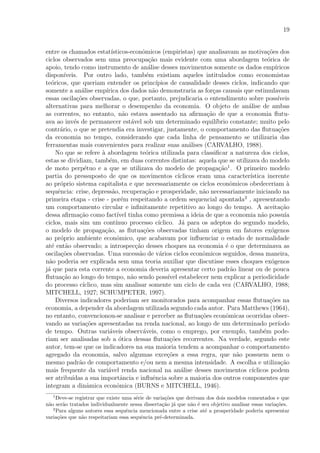 19
entre os chamados estat´ısticos-econˆomicos (empiristas) que analisavam as motiva¸c˜oes dos
ciclos observados sem uma preocupa¸c˜ao mais evidente com uma abordagem te´orica de
apoio, tendo como instrumento de an´alise desses movimentos somente os dados emp´ıricos
dispon´ıveis. Por outro lado, tamb´em existiam aqueles intitulados como economistas
te´oricos, que queriam entender os princ´ıpios de causalidade desses ciclos, indicando que
somente a an´alise emp´ırica dos dados n˜ao demonstraria as for¸cas causais que estimulavam
essas oscila¸c˜oes observadas, o que, portanto, prejudicaria o entendimento sobre poss´ıveis
alternativas para melhorar o desempenho da economia. O objeto de an´alise de ambas
as correntes, no entanto, n˜ao estava assentado na aﬁrma¸c˜ao de que a economia ﬂutu-
ava ao inv´es de permanecer est´avel sob um determinado equil´ıbrio constante; muito pelo
contr´ario, o que se pretendia era investigar, justamente, o comportamento das ﬂutua¸c˜oes
da economia no tempo, considerando que cada linha de pensamento se utilizaria das
ferramentas mais convenientes para realizar suas an´alises (CARVALHO, 1988).
No que se refere `a abordagem te´orica utilizada para classiﬁcar a natureza dos ciclos,
estas se dividiam, tamb´em, em duas correntes distintas: aquela que se utilizava do modelo
de moto perp´etuo e a que se utilizava do modelo de propaga¸c˜ao1
. O primeiro modelo
partia do pressuposto de que os movimentos c´ıclicos eram uma caracter´ıstica inerente
ao pr´oprio sistema capitalista e que necessariamente os ciclos econˆomicos obedeceriam `a
sequˆencia: crise, depress˜ao, recupera¸c˜ao e prosperidade, n˜ao necessariamente iniciando na
primeira etapa - crise - por´em respeitando a ordem sequencial apontada2
, apresentando
um comportamento circular e inﬁnitamente repetitivo ao longo do tempo. A aceita¸c˜ao
dessa aﬁrma¸c˜ao como fact´ıvel tinha como premissa a ideia de que a economia n˜ao possu´ıa
ciclos, mais sim um cont´ınuo processo c´ıclico. J´a para os adeptos do segundo modelo,
o modelo de propaga¸c˜ao, as ﬂutua¸c˜oes observadas tinham origem em fatores ex´ogenos
ao pr´oprio ambiente econˆomico, que acabavam por inﬂuenciar o estado de normalidade
at´e ent˜ao observado; a introspec¸c˜ao desses choques na economia ´e o que determinava as
oscila¸c˜oes observadas. Uma sucess˜ao de v´arios ciclos econˆomicos seguidos, dessa maneira,
n˜ao poderia ser explicada sem uma teoria auxiliar que discutisse esses choques ex´ogenos
j´a que para esta corrente a economia deveria apresentar certo padr˜ao linear ou de pouca
ﬂutua¸c˜ao ao longo do tempo, n˜ao sendo poss´ıvel estabelecer nem explicar a periodicidade
do processo c´ıclico, mas sim analisar somente um ciclo de cada vez (CARVALHO, 1988;
MITCHELL, 1927; SCHUMPETER, 1997).
Diversos indicadores poderiam ser monitorados para acompanhar essas ﬂutua¸c˜oes na
economia, a depender da abordagem utilizada segundo cada autor. Para Matthews (1964),
no entanto, convencionou-se analisar e perceber as ﬂutua¸c˜oes econˆomicas ocorridas obser-
vando as varia¸c˜oes apresentadas na renda nacional, ao longo de um determinado per´ıodo
de tempo. Outras vari´aveis observ´aveis, como o emprego, por exemplo, tamb´em pode-
riam ser analisadas sob a ´otica dessas ﬂutua¸c˜oes recorrentes. Na verdade, segundo este
autor, tem-se que os indicadores na sua maioria tendem a acompanhar o comportamento
agregado da economia, salvo algumas exce¸c˜oes a essa regra, que n˜ao possuem nem o
mesmo padr˜ao de comportamento e/ou nem a mesma intensidade. A escolha e utiliza¸c˜ao
mais frequente da vari´avel renda nacional na an´alise desses movimentos c´ıclicos podem
ser atribu´ıdas a sua importˆancia e inﬂuˆencia sobre a maioria dos outros componentes que
integram a dinˆamica econˆomica (BURNS e MITCHELL, 1946).
1
Deve-se registrar que existe uma s´erie de varia¸c˜oes que derivam dos dois modelos comentados e que
n˜ao ser˜ao tratados individualmente nessa disserta¸c˜ao j´a que n˜ao ´e seu objetivo analisar essas varia¸c˜oes.
2
Para alguns autores essa sequˆencia mencionada entre a crise at´e a prosperidade poderia apresentar
varia¸c˜oes que n˜ao respeitariam essa sequˆencia pr´e-determinada.
 
