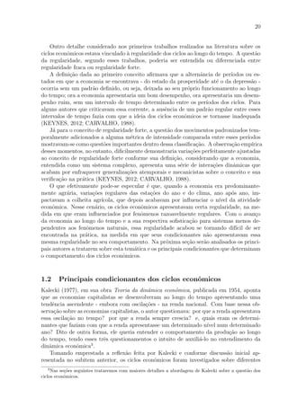 20
Outro detalhe considerado nos primeiros trabalhos realizados na literatura sobre os
ciclos econˆomicos estava vinculado `a regularidade dos ciclos ao longo do tempo. A quest˜ao
da regularidade, segundo esses trabalhos, poderia ser entendida ou diferenciada entre
regularidade fraca ou regularidade forte.
A deﬁni¸c˜ao dada ao primeiro conceito aﬁrmava que a alternˆancia de per´ıodos ou es-
tados em que a economia se encontrava - do estado da prosperidade at´e o da depress˜ao -
ocorria sem um padr˜ao deﬁnido, ou seja, deixada ao seu pr´oprio funcionamento ao longo
do tempo; ora a economia apresentaria um bom desempenho, ora apresentaria um desem-
penho ruim, sem um intervalo de tempo determinado entre os per´ıodos dos ciclos. Para
alguns autores que criticavam essa corrente, a ausˆencia de um padr˜ao regular entre esses
intervalos de tempo fazia com que a ideia dos ciclos econˆomicos se tornasse inadequada
(KEYNES, 2012; CARVALHO, 1988).
J´a para o conceito de regularidade forte, a quest˜ao dos movimentos padronizados tem-
poralmente adicionados a alguma m´etrica de intensidade comparada entre esses per´ıodos
mostravam-se como quest˜oes importantes dentro dessa classiﬁca¸c˜ao. A observa¸c˜ao emp´ırica
desses momentos, no entanto, diﬁcilmente demonstraria varia¸c˜oes perfeitamente ajustadas
ao conceito de regularidade forte conforme sua deﬁni¸c˜ao, considerando que a economia,
entendida como um sistema complexo, apresenta uma s´erie de intera¸c˜oes dinˆamicas que
acabam por enfraquecer generaliza¸c˜oes atemporais e mecanicistas sobre o conceito e sua
veriﬁca¸c˜ao na pr´atica (KEYNES, 2012; CARVALHO, 1988).
O que efetivamente pode-se especular ´e que, quando a economia era predominante-
mente agr´aria, varia¸c˜oes regulares das esta¸c˜oes do ano e do clima, ano ap´os ano, im-
pactavam a colheita agr´ıcola, que depois acabavam por inﬂuenciar o n´ıvel da atividade
econˆomica. Nesse cen´ario, os ciclos econˆomicos apresentavam certa regularidade, na me-
dida em que eram inﬂuenciados por fenˆomenos razoavelmente regulares. Com o avan¸co
da economia ao longo do tempo e a sua respectiva soﬁstica¸c˜ao para sistemas menos de-
pendentes aos fenˆomenos naturais, essa regularidade acabou se tornando dif´ıcil de ser
encontrada na pr´atica, na medida em que seus condicionantes n˜ao apresentavam essa
mesma regularidade no seu comportamento. Na pr´oxima se¸c˜ao ser˜ao analisados os princi-
pais autores a tratarem sobre esta tem´atica e os principais condicionantes que determinam
o comportamento dos ciclos econˆomicos.
1.2 Principais condicionantes dos ciclos econˆomicos
Kalecki (1977), em sua obra Teoria da dinˆamica econˆomica, publicada em 1954, aponta
que as economias capitalistas se desenvolveram ao longo do tempo apresentando uma
tendˆencia ascendente - embora com oscila¸c˜oes - na renda nacional. Com base nessa ob-
serva¸c˜ao sobre as economias capitalistas, o autor questionava: por que a renda apresentava
essa oscila¸c˜ao no tempo? por que a renda sempre crescia? e, quais eram os determi-
nantes que faziam com que a renda apresentasse um determinado n´ıvel num determinado
ano? Dito de outra forma, ele queria entender o comportamento da produ¸c˜ao ao longo
do tempo, tendo esses trˆes questionamentos o intuito de auxili´a-lo no entendimento da
dinˆamica econˆomica3
.
Tomando emprestada a reﬂex˜ao feita por Kalecki e conforme discuss˜ao inicial ap-
resentada no subitem anterior, os ciclos econˆomicos foram investigados sobre diferentes
3
Nas se¸c˜oes seguintes trataremos com maiores detalhes a abordagem de Kalecki sobre a quest˜ao dos
ciclos econˆomicos.
 