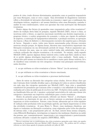 21
pontos de vista, tendo diversos determinantes apontados como os poss´ıveis respons´aveis
por essas ﬂutua¸c˜oes, como se ver´a a seguir. Essa diversidade de diagn´osticos existentes
reﬂete a diversidade de intera¸c˜oes observadas na economia e sugere que a combina¸c˜ao das
abordagens te´oricas, emp´ıricas e at´e mesmo hist´oricas sobre essas ﬂutua¸c˜oes, somados `a
an´alise de seus condicionantes, talvez nos aproxime das reais motiva¸c˜oes das ﬂutua¸c˜oes
econˆomicas.
Dentre alguns dos fatores j´a apontados como respons´aveis pelos ciclos econˆomicos4
,
dentro da tradi¸c˜ao desta linha de pesquisa, segundo Mitchell (1927), tem-se o clima, as
incertezas sobre o futuro, os aspectos emocionais envolvidos nas decis˜oes empresariais, o
progresso t´ecnico, o car´ater progressista da economia, o status quo vigente do ambiente
de neg´ocios, a constru¸c˜ao de equipamentos industriais, a produ¸c˜ao excessiva, as opera¸c˜oes
dos bancos, o ﬂuxo do dinheiro e o direcionamento excessivo dos neg´ocios para a obten¸c˜ao
de lucros. Segundo o autor, todos esses fatores mencionados pelas diversas correntes
merecem aten¸c˜ao porque, de alguma forma, discutem uma caracter´ıstica importante das
ﬂutua¸c˜oes econˆomicas em um determinado per´ıodo de tempo. Pode-se argumentar que,
com o decorrer dos anos, uma ou outra vari´avel tenha sido substitu´ıda, haja vista a
evolu¸c˜ao acelerada das rela¸c˜oes econˆomicas e da sociedade. No entanto, ainda segundo
Mitchell (1927), ignorar algumas dessas vari´aveis seria a sa´ıda mais f´acil, caindo no risco
de se perder alguma abordagem importante sobre o tema analisado. Sendo assim, o
esfor¸co feito pelo mesmo na tentativa de se considerar a maior parte dessas vari´aveis, foi o
de classiﬁcar essas correntes em trˆes categorias e levantar suas principais caracter´ısticas,
assim descritas:
1. as que atribuem os ciclos econˆomicos a fatores “f´ısicos” (ou da natureza);
2. as que atribuem os ciclos econˆomicos a fatores emocionais;
3. as que atribuem os ciclos econˆomicos a processos institucionais.
Antes de entrar na discuss˜ao das categorias acima citadas, deve-se deixar claro que
n˜ao ´e inten¸c˜ao deste trabalho detalhar aqui a abordagem de todos os autores classiﬁcados
em cada uma das categorias apontadas por Mitchell (1927), haja vista a quantidade
consider´avel de pensadores que trataram sobre a tem´atica e sua inﬁnidade de abordagens
realizadas at´e a data de publica¸c˜ao de seu livro em 1927. O objetivo desta an´alise, apoiado
na classiﬁca¸c˜ao feita por ele, ´e apontar a principal caracter´ıstica de cada uma dessas trˆes
categorias e mencionar sua respectiva contribui¸c˜ao para a teoria econˆomica.
Dentro do primeiro grupo mencionado, referente aos fatores “f´ısicos”, a abordagem
se concentra na observa¸c˜ao de que s˜ao os fatores naturais os principais elementos que
impactam os ciclos econˆomicos. Autores, como Jevons, aﬁrmavam que os ciclos regulares
de radia¸c˜ao solar produziam ciclos na produ¸c˜ao agr´ıcola, que depois impactavam os ciclos
das atividades econˆomicas. J´a para Henry L. Moore, essas mudan¸cas clim´aticas, que
depois se traduziam em ﬂutua¸c˜oes econˆomicas, eram originadas pelos ciclos dos planetas
do sistema solar, e n˜ao propriamente pelo sol. Ao ﬁnal, autores dessa mesma categoria,
como Ellsworth Huntington, investigavam os impactos das mudan¸cas clim´aticas na sa´ude
das pessoas, que, consequentemente, impactavam o seu comportamento e posteriormente
acabavam afetando o mundo dos neg´ocios (MITCHELL, 1927).
4
Deve-se mencionar que os condicionantes dos ciclos econˆomicos apontados neste t´opico s˜ao aqueles
relacionados ao levantamento feito por Mitchel (1927) Business cycles: The problem and It’s setting e
referente ao in´ıcio dessa agenda de pesquisa produzida at´e julho de 1927.
 