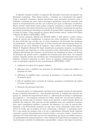22
A segunda categoria estudava os impactos das altera¸c˜oes emocionais dos agentes nas
ﬂutua¸c˜oes econˆomicas. Para alguns autores, o otimismo ou o pessimismo dos agentes
frente `a atividade econˆomica, quando descobertos como percep¸c˜oes incorretas sobre a
realidade, acabavam por gerar outras percep¸c˜oes igualmente incorretas, entrando num
espiral de desapontamentos sem ﬁm, que acabavam por gerar as ﬂutua¸c˜oes econˆomicas.
Outra vertente, ainda dentro dessa mesma categoria, pesquisava o impacto da ﬂutua¸c˜ao
dos nascimentos e das mortes das pessoas nas ondas de otimismo e pessimismo dos agentes,
que depois acabavam por determinar os per´ıodos de prosperidade e depress˜ao da economia
ao longo do tempo. Como exemplo de autores dessa corrente tem-se: Arthur Cecil Pigou
e Maurice B. Hexter (MITCHELL, 1927).
Na terceira categoria, deﬁnida por Mitchell (1927), ´e onde aparece a maior concen-
tra¸c˜ao de autores que trabalhavam a tem´atica dos ciclos econˆomicos. Nessa corrente,
h´a uma subdivis˜ao que acredita que os ciclos econˆomicos s˜ao derivados das mudan¸cas
nas institui¸c˜oes e outra que aﬁrma que os ciclos ocorrem pelo funcionamento dessas in-
stitui¸c˜oes em um novo ambiente de neg´ocios. Para autores como Joseph Schumpeter,
Minnie T. England e Emanuel H. Vogel, classiﬁcados na primeira categoria, as mudan¸cas
nas institui¸c˜oes que impactam os ciclos econˆomicos est˜ao relacionadas `as inova¸c˜oes tec-
nol´ogicas introduzidas nas empresas, ou at´e mesmo nas mudan¸cas no ritmo e na dire¸c˜ao
da produ¸c˜ao, que podem mover o equil´ıbrio da economia para outro n´ıvel. Na categoria
seguinte, daqueles autores que acreditam que o funcionamento das institui¸c˜oes num novo
ambiente econˆomico impactam os ciclos, tem-se os seguintes condicionantes levantados
como os principais respons´aveis por essas ﬂutua¸c˜oes (MITCHELL, 1927):
1. exigˆencias excessivas de se ganhar dinheiro;
2. diferen¸ca entre o equil´ıbrio nos processos de desembolso e gastos dos sal´arios e a
produ¸c˜ao de valor;
3. diferen¸cas de equil´ıbrio entre o processo de produ¸c˜ao e o consumo de mercadorias
de maneira geral;
4. falta de equil´ıbrio entre o processo de consumo, poupan¸ca e investimento de capital
em novas constru¸c˜oes;
5. ﬂutua¸c˜ao dos processos banc´arios.
De maneira geral, os condicionantes inclu´ıdos nessa categoria partiam do pressuposto
de que a sequˆencia observada de i. uma demanda crescente, ii. seguida pelo aumento dos
pre¸cos, iii. aumento das expectativas de lucro, iv. inﬂuenciando no incha¸co e capitaliza¸c˜ao
das empresas, v. com expans˜ao acelerada do cr´edito, sendo este, um processo cont´ınuo e
repetido em escalas cada vez maiores, trouxe novas quest˜oes a serem tratadas dentro do
ambiente das empresas. Esse processo circular ampliado nesse novo ambiente econˆomico
teria como consequˆencia imediata o aumento das despesas e do custo da m˜ao-de-obra,
chegando a um determinado momento em que esses custos avan¸cariam tanto sobre os
pre¸cos de venda, que as margens de lucro come¸cariam a diminuir. A percep¸c˜ao poste-
rior a essa queda nas margens seria a de que a capitaliza¸c˜ao refor¸cada dessas empresas
come¸caria a parecer demasiadamente excessiva, frente a esse novo cen´ario. A partir dai a
seguran¸ca at´e ent˜ao observada por tr´as dos empr´estimos que foram concedidos come¸ca a
ser questionada pelo sistema banc´ario e o tom conﬁante das expectativas nos neg´ocios, que
caracterizaram o per´ıodo de rendimentos e prosperidade, come¸ca a dar lugar `as incertezas
 