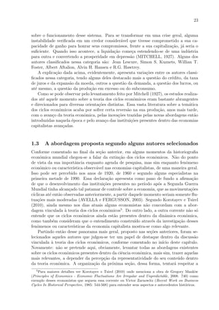 23
sobre o funcionamento desse sistema. Para se transformar em uma crise geral, alguma
instabilidade veriﬁcada em um credor consider´avel que tivesse comprometido a sua ca-
pacidade de ganho para honrar seus compromissos, frente a sua capitaliza¸c˜ao, j´a seria o
suﬁciente. Quando isso acontece, a liquida¸c˜ao come¸ca estendendo-se de uma ind´ustria
para outra e convertendo a prosperidade em depress˜ao (MITCHELL, 1927). Alguns dos
autores classiﬁcados nessa categoria s˜ao: Jean Lescure, Simon S. Kuznets, Willian T.
Foster, Albert Aftalion, Alvin H. Hansen e R.G. Hawtrey.
A explica¸c˜ao dada acima, evidentemente, apresenta varia¸c˜oes entre os autores classi-
ﬁcados nessa categoria, tendo alguns deles destacado mais a quest˜ao do cr´edito, da taxa
de juros e da expans˜ao da moeda, outros a quest˜ao da demanda, a quest˜ao dos lucros, ou
at´e mesmo, a quest˜ao da produ¸c˜ao em excesso ou do subconsumo.
Como se pode observar pelo levantamento feito por Mitchell (1927), os estudos realiza-
dos at´e aquele momento sobre a teoria dos ciclos econˆomicos eram bastante abrangentes
e direcionados para diversas orienta¸c˜oes distintas. Essa vasta literatura sobre a tem´atica
dos ciclos econˆomicos acaba por sofrer certa revers˜ao na sua produ¸c˜ao, anos mais tarde,
com o avan¸co da teoria econˆomica, pelas inova¸c˜oes trazidas pelas novas abordagens ent˜ao
introduzidas naquela ´epoca e pelo avan¸co das institui¸c˜oes presentes dentro das economias
capitalistas avan¸cadas.
1.3 A abordagem proposta segundo alguns autores selecionados
Conforme comentado no ﬁnal da se¸c˜ao anterior, em alguns momentos da historiograﬁa
econˆomica mundial chegou-se a falar da extin¸c˜ao dos ciclos econˆomicos. N˜ao do ponto
de vista da sua importˆancia enquanto agenda de pesquisa, mas sim enquanto fenˆomeno
econˆomico ou caracter´ıstica observ´avel nas economias capitalistas, de uma maneira geral.
Isso pode ser percebido nos anos de 1920, de 1960 e segundo alguns especialistas na
primeira metade de 1990. Essa declara¸c˜ao apresenta como pano de fundo a aﬁrma¸c˜ao
de que o desenvolvimento das institui¸c˜oes presentes no per´ıodo ap´os a Segunda Guerra
Mundial tinha alcan¸cado tal patamar de controle sobre a economia, que as movimenta¸c˜oes
c´ıclicas at´e ent˜ao observadas anteriormente, a partir daquele momento seriam somente ﬂu-
tua¸c˜oes mais moderadas (AVELLA e FERGUSSON, 2003). Segundo Korotayev e Tsirel
(2010), ainda mesmo nos dias atuais alguns economistas n˜ao concordam com a abor-
dagem vinculada `a teoria dos ciclos econˆomicos5
. Do outro lado, a outra corrente n˜ao s´o
entende que os ciclos econˆomicos ainda est˜ao presentes dentro da dinˆamica econˆomica,
como tamb´em consideram que o entendimento constru´ıdo atrav´es da investiga¸c˜ao desses
fenˆomenos ou caracter´ısticas da economia capitalista mostra-se como algo relevante.
Partindo ent˜ao desse panorama mais geral, proposto nas se¸c˜oes anteriores, foram se-
lecionados aqueles autores que julgou-se ter um papel de destaque dentro da discuss˜ao
vinculada `a teoria dos ciclos econˆomicos, conforme comentado no in´ıcio deste cap´ıtulo.
Novamente: n˜ao se pretende aqui, obviamente, levantar todas as abordagens existentes
sobre os ciclos econˆomicos presentes dentro da ciˆencia econˆomica, mais sim, trazer aquelas
mais relevantes, a depender da percep¸c˜ao da representatividade do seu conte´udo dentro
da teoria econˆomica. A organiza¸c˜ao da pr´oxima se¸c˜ao, dessa forma, tentar´a respeitar a
5
Para maiores detalhes ver Korotayev e Tsirel (2010) onde menciona a obra de Gregory Mankiw
(Principles of Economics - Economic Fluctuations Are Irregular and Unpredictable, 2008: 740) como
exemplo desses economistas que seguem essa corrente ou Victor Zarnowitz (Recent Work on Business
Cycles In Historical Perspective, 1985: 544-568) para entender seus aspectos e antecedentes hist´oricos.
 