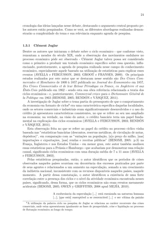 24
cronologia das ideias lan¸cadas nesse debate, destacando o argumento central proposto pe-
los autores ent˜ao pesquisados. Como se ver´a, as diferentes abordagens realizadas demon-
strar˜ao a complexidade do tema e sua relevˆancia enquanto agenda de pesquisa.
1.3.1 Cl´ement Juglar
Dentre os autores que iniciaram o debate sobre o ciclo econˆomico - que conforme visto,
remontam a meados do s´eculo XIX, onde a observa¸c˜ao dos movimentos ondulares no
processo econˆomico pˆode ser observado - Cl´ement Juglar talvez possa ser considerado
como o primeiro a produzir um tratado econˆomico espec´ıﬁco sobre essa quest˜ao, inﬂu-
enciando, posteriormente, a agenda de pesquisa realizada nesse campo do conhecimento
econˆomico, especialmente aquele baseado na utiliza¸c˜ao de estat´ısticas para explicar esses
eventos (AVELLA e FERGUSSON, 2003; GROOT e FRANSES, 2009). Os principais
estudos realizados por este autor que se destacam nesse sentido s˜ao Des Crises Com-
merciales et Mon´etaires de 1800 `a 1857 publicado no Journal des ´Economistes em 1857,
Des Crises Commerciales et de leur Retour P´eriodique en France, en Angleterre et aux
´Etats-Unis publicado em 1862 - sendo esta sua obra referˆencia relacionada a teoria dos
ciclos econˆomicos - e, posteriormente, Commercial crises para o Dictionnaire G´en´eral de
la Politique em 1863 (BESOMI, 2005; REND´ON e V´ASQUEZ, 2011).
A investiga¸c˜ao de Juglar sobre o tema partia do pressuposto de que o comportamento
da economia em formato de ciclos6
era uma caracter´ıstica espec´ıﬁca daquelas localidades,
onde os setores comerciais e industriais eram signiﬁcativamente desenvolvidos e o uso do
cr´edito j´a apresentava caracter´ısticas consistentes, no que se refere ao seu uso ampliado
na economia; na verdade, na vis˜ao do autor, o cr´edito banc´ario teria um papel funda-
mental na explica¸c˜ao dos ciclos econˆomicos (AVELLA e FERGUSSON, 2003; REND´ON
e V´ASQUEZ, 2011).
Esta observa¸c˜ao feita no que se refere ao papel do cr´edito no processo c´ıclico vinha
baseada nas ”estat´ısticas banc´arias (descontos, reservas met´alicas, de circula¸c˜ao de notas,
dep´ositos)”, em compara¸c˜ao com as ”varia¸c˜oes na popula¸c˜ao, [n]o pre¸co do milho, [nas]
importa¸c˜oes e exporta¸c˜oes, [nas] rendas e receitas p´ublicas” (BESOMI, 2005: p.3) na
Fran¸ca, Inglaterra e nos Estados Unidos - em menor grau, este autor tamb´em analisou
essas estat´ısticas para a Pr´ussia e Hamburgo - que acabariam por demonstrar essa rela¸c˜ao
causal, signiﬁcando ciclos econˆomicos com uma dura¸c˜ao m´edia de 7 a 11 anos (AVELLA
e FERGUSSON, 2003).
Pelas estat´ısticas pesquisadas, ent˜ao, o autor identiﬁcou que os per´ıodos de crises
observados naqueles pa´ıses ocorriam em decorrˆencia dos excessos praticados por parte
de seus agentes e relacionados a um aumento na especula¸c˜ao, somado a um crescimento
da ind´ustria nacional, inconsistente com os recursos dispon´ıveis naqueles pa´ıses, naquele
momento. A partir dessa constata¸c˜ao, o autor identiﬁcou a existˆencia de uma forte
correla¸c˜ao entre a presen¸ca dos ciclos e o n´ıvel da atividade econˆomica encontrada nesses
pa´ıses, signiﬁcando, dessa forma, que os ciclos econˆomicos n˜ao eram eventos meramente
acidentais (BESOMI, 2005; OWEN y GRIFFITHS, 2008 apud MEJ´IA, 2010).
A exuberˆancia da especula¸c˜ao [...] est´a enraizada na natureza humana
[...], [que est´a] suscept´ıvel a se overexcited [...] e ser v´ıtima da paix˜ao
6
A utiliza¸c˜ao da palavra ciclo na pesquisa de Juglar se relaciona ao car´ater recorrente das crises
comerciais, onde estas apresentavam igualmente as fases de prosperidade, crise e liquida¸c˜ao no processo
de ﬂutua¸c˜ao econˆomica ao longo do tempo.
 