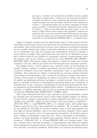 25
pelo jogo [...] durante a fase pr´ospera da atividade econˆomica, quando
tudo parece conspirar para a ocorrˆencia de um boom sem precedentes
no mundo dos neg´ocios; todas as empresas que dependem encontrar o
capital necess´ario; voar fora dos trilhos, endividar-se com conﬁan¸ca sem
reservas [...]. As despesas podem, por um tempo, ultrapassar as receitas
gra¸cas ao cr´edito [...]: Excessos s˜ao, portanto, nada mais do que o abuso
de cr´edito [...]. Mas isso n˜ao pode durar por muito tempo: a crise vai
intervir, cr´editos ruins e outros excessos ser˜ao liquidados, o sistema ser´a
trazido de volta ao seu curso normal de desenvolvimento que ser´a capaz
de se seguir por alguns anos, antes que novos abusos ocorram novamente
quebrando os seus fundamentos (BESOMI, 2005: p. 4, tradu¸c˜ao nossa).
Juglar, no entanto, reconhece que sua argumenta¸c˜ao sobre os ciclos somente est´a fun-
damentada na observa¸c˜ao dos fatos, sem apresentar uma abordagem te´orica para suportar
suas an´alises. Esse reconhecimento fez com que o autor utilizasse as conclus˜oes alcan¸cadas
nos seus estudos, somente para explicar o momento analisada em seus artigos, a despeito
de ser considerada como uma lei econˆomica que eventualmente poderia ser aplicada a
outros objetos de an´alise. Essa caracter´ıstica ﬁca mais clara de ser observada, uma vez
que o objetivo inicial do seu trabalho era, justamente, observar o comportamento c´ıclico
da economia, mais do que analisar as causas de suas crises (BESOMI, 2005; GROOT e
FRANSES, 2009). Dessa forma, Juglar n˜ao explicava a rela¸c˜ao do cr´edito com os ciclos
econˆomicos, mas sim, indicava que existia um relacionamento entre essas duas vari´aveis.
De qualquer forma, o autor apontava que o processo c´ıclico era desencadeado da
seguinte maneira: quando a economia apresentasse um n´ıvel elevado de prosperidade,
as pessoas tenderiam a ﬁcar mais animadas, aumentando, assim, a especula¸c˜ao nessa
localidade. Essa anima¸c˜ao em rela¸c˜ao ao desempenho da economia acabaria deixando
essas pessoas mais imprudentes, onde, a partir da´ı, tenderiam a cometer mais abusos e
excessos. Esses excessos se traduziriam em efeitos no mercado de cr´edito e nas reservas
de cˆambio, que igualmente afetariam a produ¸c˜ao e o pr´oprio mercado. Nesse cen´ario, os
gastos se excediam `as receitas e os investimentos avan¸cariam mais do que a poupan¸ca. O
resultado disso era que o emprego e a imobiliza¸c˜ao de capital ocorreriam acima dos recur-
sos dispon´ıveis que determinada localidade poderia oferecer. `A medida que esse processo
avan¸casse, o equil´ıbrio observado, cada vez mai,s se mostraria como algo insustent´avel de
ser praticado (BESOMI, 2005; KOROTAYEV e TSIREL, 2010).
Outro ponto destacado pelo autor ´e que, enquanto na fase de prosperidade, o status
da economia pode at´e permanecer est´avel, frente alguns choques ex´ogenos no sistema,
na fase inst´avel, qualquer acontecimento de menor magnitude pode fazer com que esse
equil´ıbrio seja quebrado. Juglar cita como exemplo ”uma bacia prestes a transbordar “
(JUGLAR, 1862: p. v apud BESOMI, 2005: p. 5, tradu¸c˜ao nossa), onde qualquer gota
d’´agua a mais faz com que a ´agua transborde do recipiente. Ele at´e mesmo se utiliza
de um exemplo de uma falha no sistema econˆomico como se fosse algo parecido com
uma falha no sistema hidr´aulico, como se os canos estivessem entupidos. Nesse cen´ario
de incertezas, ”de repente, todos os canais aparecem preenchidos, n˜ao h´a ﬂuxo poss´ıvel,
todo o tr´afego ´e interrompido e surge uma crise. Toda a especula¸c˜ao ´e interrompida; o
dinheiro, at´e ent˜ao abundante em alguns meses anteriores, diminui, aperta, at´e mesmo
desaparece” (JUGLAR, 1857: p. 37 apud BESOMI, 2005: p.8, tradu¸c˜ao nossa). Para
que o sistema volte a funcionar novamente, o comportamento especulativo dos agentes
precisa desaparecer momentaneamente, de modo que as empresas menos s´olidas saiam de
cena, livrando o mercado de problemas. Dessa forma, esse processo de liquida¸c˜ao surge
 