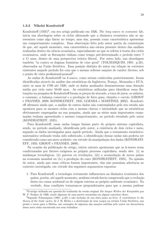 28
1.3.3 Nikolai Kondratieﬀ
Kondratieﬀ (1935)8
, em seu artigo publicado em 1926, The long waves in economic life,
inicia sua abordagem sobre os ciclos aﬁrmando que a dinˆamica econˆomica n˜ao se ap-
resentava como algo linear no tempo, mas sim, possu´ıa como caracter´ıstica apresentar
um comportamento complexo. Essa observa¸c˜ao feita pelo autor partia da constata¸c˜ao
de que, at´e aquele momento, essa caracter´ıstica n˜ao estava presente dentro das an´alises
realizadas dentro da ciˆencia econˆomica, especialmente no que se referia `a teoria dos ciclos
econˆomicos, onde as ﬂutua¸c˜oes tinham como tempo pr´e-determinado o per´ıodo entre 7
a 11 anos, dentro de uma perspectiva te´orica liberal. Por outro lado, sua abordagem
tamb´em “ia contra os dogmas leninistas de crise geral” (TOLMASQUIM, 1991: p.28),
observados na Uni˜ao Sovi´etica. Essa posi¸c˜ao distinta do autor em rela¸c˜ao `as correntes
existentes naquele per´ıodo fez com que o mesmo sofresse san¸c˜oes de car´ater diverso, sob
o ponto de vista proﬁssional-pessoal9
.
As ondas de Kondratieﬀ ou k-waves, como seriam conhecidas posteriormente, foram
identiﬁcadas atrav´es da an´alise das estat´ısticas da Inglaterra, Fran¸ca, Alemanha e EUA,
entre os anos de 1780 at´e 1920, onde os dados analisados demonstravam uma dura¸c˜ao
m´edia por ciclo entre 50-60 anos. As estat´ısticas utilizadas para identiﬁcar essas ﬂu-
tua¸c˜oes na pesquisa de Kondratieﬀ foram os pre¸cos do atacado, a taxa de juros, os sal´arios,
o consumo, a balan¸ca comercial e a produ¸c˜ao de ferro gusa, chumbo e carv˜ao (GROOT
e FRANSES, 2009; KONDRATIEFF, 1935; LOZADA e MART´INEZ. 2002). Kondrati-
eﬀ aﬁrmava ainda que, a an´alise de outros dados n˜ao contemplados pelo seu estudo n˜ao
apontava para os mesmos ciclos com a mesma clareza e intensidade que as estat´ısticas
efetivamente empregadas na sua pesquisa, ainda que as s´eries mais importantes exam-
inadas tenham apresentado o mesmo comportamento, no per´ıodo estudado pelo autor
(KONDRATIEFF, 1935).
Para Kondratieﬀ, essas ondas longas faziam parte do pr´oprio sistema capitalista,
sendo, no per´ıodo analisado, identiﬁcada pelo autor, a existˆencia de dois ciclos e meio,
segundo os dados investigados para aquele per´ıodo. Ainda que o tratamento estat´ıstico-
matem´atico utilizado tenha sido soﬁsticado, a identiﬁca¸c˜ao dessas ondas n˜ao poderia ser
considerada como um mero acidente, em virtude da manipula¸c˜ao dos dados (KONDRATI-
EFF, 1935; GROOT e FRANSES, 2009).
Na ocasi˜ao da publica¸c˜ao do artigo, outros autores apontavam que as k-waves eram
condicionadas por fatores ex´ogenos ao pr´oprio processo capitalista, sendo eles: (i) as
mudan¸cas tecnol´ogicas, (ii) guerras ou revolu¸c˜oes, (iii) a acomoda¸c˜ao de novos pa´ıses
na economia mundial ou (iv) a produ¸c˜ao do ouro (KONDRATIEFF, 1935). Na opini˜ao
do autor, ainda que essas cr´ıticas fossem importantes, elas n˜ao possu´ıam aderˆencia ao
contexto investigado, em virtude dos seguintes argumentos expostos:
1. Para Kondratieﬀ, a tecnologia certamente inﬂuenciava na dinˆamica econˆomica dos
pa´ıses, por´em, at´e aquele momento, nenhum estudo havia comprovado que a evolu¸c˜ao
desta era causa acidental ou de origem externa ao pr´oprio ambiente econˆomico. Na
verdade, duas condi¸c˜oes tornavam-se preponderantes para que a mesma pudesse
8
O artigo utilizado em quest˜ao foi traduzido da vers˜ao original Die langen Wellen der Konjunktu por
W. F. Stolper de 1926, sendo algumas de suas partes resumidas em alguns conceitos chave.
9
Segundo Tolmasquim (1991: p.28) a n˜ao inclus˜ao de sua obra junto ao livro A contribution to the
theory of the trade cycles, de J. H. Hicles e a destitui¸c˜ao de seus cargos na extinta Uni˜ao Sovi´etica, sua
pris˜ao e envio para a Sib´eria, s˜ao exemplos de algumas das san¸c˜oes sofridas pelo autor em decorrˆencia
dessa nova vis˜ao encontrada nos seus trabalhos.
 