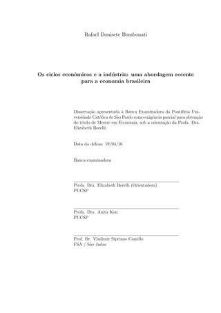 Rafael Donisete Bombonati
Os ciclos econˆomicos e a ind´ustria: uma abordagem recente
para a economia brasileira
Disserta¸c˜ao apresentada `a Banca Examinadora da Pontif´ıcia Uni-
versidade Cat´olica de S˜ao Paulo como exigˆencia parcial para obten¸c˜ao
do t´ıtulo de Mestre em Economia, sob a orienta¸c˜ao da Profa. Dra.
Elizabeth Borelli.
Data da defesa: 19/04/16
Banca examinadora
Profa. Dra. Elizabeth Borelli (Orientadora)
PUCSP
Profa. Dra. Anita Kon
PUCSP
Prof. Dr. Vladimir Sipriano Camillo
FSA / S˜ao Judas
 