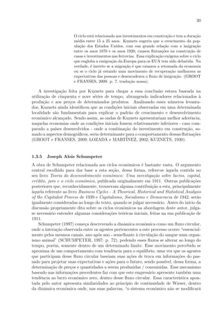30
O ciclo est´a relacionado aos investimentos em constru¸c˜ao e tem a dura¸c˜ao
m´edia entre 15 a 25 anos. Kuznets sugeriu que o crescimento da pop-
ula¸c˜ao dos Estados Unidos, com sua grande rela¸c˜ao com a imigra¸c˜ao
entre os anos 1870 e os anos 1920, causou ﬂutua¸c˜oes na constru¸c˜ao de
casas e investimentos nas ferrovias. Essa explica¸c˜ao ex´ogena sobre o ciclo
que engloba a emigra¸c˜ao da Europa para os EUA tem sido debatida. Na
verdade, ´e incerto se a migra¸c˜ao ´e que causava a retomada da economia
ou se o ciclo j´a estando num movimento de recupera¸c˜ao melhorava as
expectativas das pessoas e desencadeava o ﬂuxo de imigra¸c˜ao. (GROOT
e FRANSES, 2009: p. 7, tradu¸c˜ao nossa).
A investiga¸c˜ao feita por Kuznets para chegar a essa conclus˜ao estava baseada na
utiliza¸c˜ao de cinquenta e nove s´eries de tempo, abrangendo indicadores relacionados `a
produ¸c˜ao e aos pre¸cos de determinados produtos. Analisando esses n´umeros levanta-
dos, Kuznets ainda identiﬁcou que as condi¸c˜oes iniciais observadas em uma determinada
localidade s˜ao fundamentais para explicar o padr˜ao de crescimento e desenvolvimento
econˆomico alcan¸cado. Sendo assim, as ondas de Kuznets apresentariam melhor aderˆencia,
naquelas economias onde as condi¸c˜oes iniciais fossem relativamente inferiores - caso com-
parado a pa´ıses desenvolvidos - onde a combina¸c˜ao do investimento em constru¸c˜ao, so-
mado a aspectos demogr´aﬁcos, seria determinante para o comportamento dessas ﬂutua¸c˜oes
(GROOT e FRANSES, 2009; LOZADA e MART´INEZ, 2002; KUZNETS, 1930).
1.3.5 Joseph Alois Schumpeter
A obra de Schumpeter relacionada aos ciclos econˆomicos ´e bastante vasta. O argumento
central escolhido para dar base a esta se¸c˜ao, dessa forma, refere-se `aquela contida no
seu livro Teoria do desenvolvimento econˆomico: Uma investiga¸c˜ao sobre lucros, capital,
cr´edito, juro e o ciclo econˆomico, publicada originalmente em 1911. Outras publica¸c˜oes
posteriores que, reconhecidamente, trouxeram alguma contribui¸c˜ao a esta, principalmente
`aquela referente ao livro Business Cycles - A Theorical, Historical and Statistical Analysis
of the Capitalist Process de 1939 e Capitalismo, Socialismo e Democracia de 1942, ser˜ao
igualmente consideradas ao longo do texto, quando se julgar necess´ario. Antes do in´ıcio da
discuss˜ao propriamente dita sobre os ciclos econˆomicos na abordagem deste autor, julga-
se necess´ario entender algumas considera¸c˜oes te´oricas iniciais, feitas na sua publica¸c˜ao de
1911.
Schumpeter (1997) come¸ca descrevendo a dinˆamica econˆomica como um ﬂuxo circular,
onde a intera¸c˜ao observada entre os agentes pertencentes a este processo ocorre “essencial-
mente pelos mesmos canais, ano ap´os ano - semelhante `a circula¸c˜ao do sangue num organ-
ismo animal” (SCHUMPETER, 1997: p. 72), podendo esses ﬂuxos se alterar ao longo do
tempo, por´em, somente dentro de um determinado limite. Esse movimento percebido se
aproxima de um comportamento com tendˆencia para o equil´ıbrio, uma vez que os agentes
que participam desse ﬂuxo circular baseiam suas a¸c˜oes de troca em informa¸c˜oes do pas-
sado para projetar suas expectativas e a¸c˜oes para o futuro, sendo poss´ıvel, dessa forma, a
determina¸c˜ao de pre¸cos e quantidades a serem produzidas / consumidas. Esse mecanismo
baseado nas informa¸c˜oes precedentes faz com que este empres´ario apresente tamb´em uma
tendˆencia ao lucro econˆomico zero, dentro desse ﬂuxo circular. Essa caracter´ıstica apon-
tada pelo autor apresenta similaridades ao princ´ıpio de continuidade de Wieser, dentro
da dinˆamica econˆomica onde, nas suas palavras, “o sistema econˆomico n˜ao se modiﬁcar´a
 
