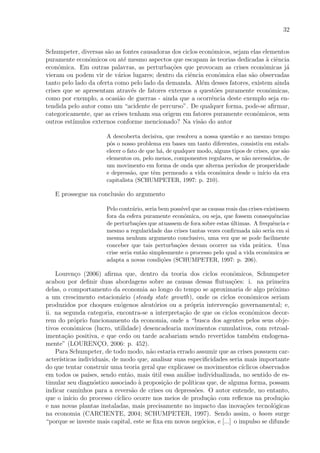 32
Schumpeter, diversas s˜ao as fontes causadoras dos ciclos econˆomicos, sejam elas elementos
puramente econˆomicos ou at´e mesmo aspectos que escapam `as teorias dedicadas `a ciˆencia
econˆomica. Em outras palavras, as perturba¸c˜oes que provocam as crises econˆomicas j´a
vieram ou podem vir de v´arios lugares; dentro da ciˆencia econˆomica elas s˜ao observadas
tanto pelo lado da oferta como pelo lado da demanda. Al´em desses fatores, existem ainda
crises que se apresentam atrav´es de fatores externos a quest˜oes puramente econˆomicas,
como por exemplo, a ocasi˜ao de guerras - ainda que a ocorrˆencia deste exemplo seja en-
tendida pelo autor como um “acidente de percurso”. De qualquer forma, pode-se aﬁrmar,
categoricamente, que as crises tenham sua origem em fatores puramente econˆomicos, sem
outros est´ımulos externos conforme mencionado? Na vis˜ao do autor
A descoberta decisiva, que resolveu a nossa quest˜ao e ao mesmo tempo
pˆos o nosso problema em bases um tanto diferentes, consistiu em estab-
elecer o fato de que h´a, de qualquer modo, alguns tipos de crises, que s˜ao
elementos ou, pelo menos, componentes regulares, se n˜ao necess´arios, de
um movimento em forma de onda que alterna per´ıodos de prosperidade
e depress˜ao, que tˆem permeado a vida econˆomica desde o in´ıcio da era
capitalista (SCHUMPETER, 1997: p. 210).
E prossegue na conclus˜ao do argumento
Pelo contr´ario, seria bem poss´ıvel que as causas reais das crises existissem
fora da esfera puramente econˆomica, ou seja, que fossem consequˆencias
de perturba¸c˜oes que atuassem de fora sobre estas ´ultimas. A frequˆencia e
mesmo a regularidade das crises tantas vezes conﬁrmada n˜ao seria em si
mesma nenhum argumento conclusivo, uma vez que se pode facilmente
conceber que tais perturba¸c˜oes devam ocorrer na vida pr´atica. Uma
crise seria ent˜ao simplesmente o processo pelo qual a vida econˆomica se
adapta a novas condi¸c˜oes (SCHUMPETER, 1997: p. 206).
Louren¸co (2006) aﬁrma que, dentro da teoria dos ciclos econˆomicos, Schumpeter
acabou por deﬁnir duas abordagens sobre as causas dessas ﬂutua¸c˜oes: i. na primeira
delas, o comportamento da economia ao longo do tempo se aproximaria de algo pr´oximo
a um crescimento estacion´ario (steady state growth), onde os ciclos econˆomicos seriam
produzidos por choques ex´ogenos aleat´orios ou a pr´opria interven¸c˜ao governamental; e,
ii. na segunda categoria, encontra-se a interpreta¸c˜ao de que os ciclos econˆomicos decor-
rem do pr´oprio funcionamento da economia, onde a “busca dos agentes pelos seus obje-
tivos econˆomicos (lucro, utilidade) desencadearia movimentos cumulativos, com retroal-
imenta¸c˜ao positiva, e que cedo ou tarde acabariam sendo revertidos tamb´em endogena-
mente” (LOURENC¸O, 2006: p. 452).
Para Schumpeter, de todo modo, n˜ao estaria errado assumir que as crises possuem car-
acter´ısticas individuais, de modo que, analisar suas especiﬁcidades seria mais importante
do que tentar construir uma teoria geral que explicasse os movimentos c´ıclicos observados
em todos os pa´ıses, sendo ent˜ao, mais ´util essa an´alise individualizada, no sentido de es-
timular seu diagn´ostico associado `a proposi¸c˜ao de pol´ıticas que, de alguma forma, possam
indicar caminhos para a revers˜ao de crises ou depress˜oes. O autor entende, no entanto,
que o in´ıcio do processo c´ıclico ocorre nos meios de produ¸c˜ao com reﬂexos na produ¸c˜ao
e nas novas plantas instaladas, mais precisamente no impacto das inova¸c˜oes tecnol´ogicas
na economia (CARCIENTE, 2004; SCHUMPETER, 1997). Sendo assim, o boom surge
“porque se investe mais capital, este se ﬁxa em novos neg´ocios, e [...] o impulso se difunde
 