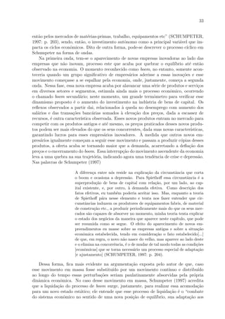 33
ent˜ao pelos mercados de mat´erias-primas, trabalho, equipamentos etc” (SCHUMPETER,
1997: p. 203), sendo, ent˜ao, o investimento autˆonomo como a principal vari´avel que im-
pacta os ciclos econˆomicos. Dito de outra forma, pode-se descrever o processo c´ıclico em
Schumpeter na forma de ondas.
Na primeira onda, tem-se o aparecimento de novas empresas inovadoras ao lado das
empresas que n˜ao inovam, processo este que acaba por quebrar o equil´ıbrio at´e ent˜ao
observado na economia. O momento reconhecido como boom, no entanto, somente acon-
teceria quando um grupo signiﬁcativo de empres´arios aderisse a essas inova¸c˜oes e esse
movimento come¸casse a se espalhar pela economia, onde, justamente, come¸ca a segunda
onda. Nessa fase, essa nova empresa acaba por alavancar uma s´erie de produtos e servi¸cos
em diversos setores e segmentos, estimula ainda mais o processo econˆomico, ocorrendo
o chamado boom secund´ario; neste momento, um grande termˆometro para veriﬁcar esse
dinamismo proposto ´e o aumento do investimento na ind´ustria de bens de capital. Os
reﬂexos observados a partir dai, relacionados `a queda no desemprego com aumento dos
sal´arios e das transa¸c˜oes banc´arias somados `a eleva¸c˜ao dos pre¸cos, dada a escassez de
recursos, ´e outra caracter´ıstica observada. Esses novos produtos entram no mercado para
competir com os produtos antigos e at´e mesmo, os pre¸cos praticados desses novos produ-
tos podem ser mais elevados do que os seus concorrentes, dada suas novas caracter´ısticas,
garantindo lucros para esses empres´arios inovadores. `A medida que outros novos em-
pres´arios igualmente come¸cam a seguir esse movimento e passam a produzir c´opias desses
produtos, a oferta acaba se tornando maior que a demanda, acarretando a deﬂa¸c˜ao dos
pre¸cos e o encerramento do boom. Essa interrup¸c˜ao do movimento ascendente da economia
leva a uma quebra na sua trajet´oria, indicando agora uma tendˆencia de crise e depress˜ao.
Nas palavras de Schumpeter (1997)
A diferen¸ca entre n´os reside na explica¸c˜ao da circunstˆancia que corta
o boom e ocasiona a depress˜ao. Para Spiethoﬀ essa circunstˆancia ´e a
superprodu¸c˜ao de bens de capital com rela¸c˜ao, por um lado, ao cap-
ital existente, e, por outro, `a demanda efetiva. Como descri¸c˜ao dos
fatos efetivos, eu tamb´em poderia aceitar isso. Mas, enquanto a teoria
de Spiethoﬀ p´ara nesse elemento e tenta nos fazer entender que cir-
cunstˆancias induzem os produtores de equipamentos fabris, de material
de constru¸c˜ao etc., a produzir periodicamente mais do que os seus mer-
cados s˜ao capazes de absorver no momento, minha teoria tenta explicar
o estado dos neg´ocios da maneira que aparece neste cap´ıtulo, que pode
ser resumida como se segue. O efeito do aparecimento de novos em-
preendimentos en masse sobre as empresas antigas e sobre a situa¸c˜ao
econˆomica estabelecida, tendo em considera¸c˜ao o fato estabelecido[...]
de que, em regra, o novo n˜ao nasce do velho, mas aparece ao lado deste
e o elimina na concorrˆencia, ´e o de mudar de tal modo todas as condi¸c˜oes
[econˆomicas] que se torna necess´ario um processo especial de adapta¸c˜ao
[e ajustamento] (SCHUMPETER, 1997: p. 204).
Dessa forma, ﬁca mais evidente na argumenta¸c˜ao exposta pelo autor de que, caso
esse movimento em massa fosse substitu´ıdo por um movimento cont´ınuo e distribu´ıdo
ao longo do tempo essas perturba¸c˜oes seriam paulatinamente absorvidas pela pr´opria
dinˆamica econˆomica. No caso desse movimento em massa, Schumpeter (1997) acredita
que a liquida¸c˜ao do processo de boom surge, justamente, para realizar essa acomoda¸c˜ao
para um novo estado est´atico; ele entende que esse processo de liquida¸c˜ao ´e o “combate
do sistema econˆomico no sentido de uma nova posi¸c˜ao de equil´ıbrio, sua adapta¸c˜ao aos
 