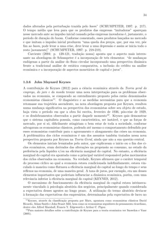 34
dados alterados pela perturba¸c˜ao trazida pelo boom” (SCHUMPETER, 1997: p. 217).
O tempo m´edio que leva para que os produtos das empresas “imitadoras” apare¸cam
nesse mercado ante ao impulso inicial causado pelas empresas inovadoras ´e, justamente, o
per´ıodo de dura¸c˜ao do boom. Conforme comentado, esses produtos lan¸cados no mercado
e que imitam o impulso inicial produzem “uma queda dos pre¸cos, que, por sua vez, p˜oe
ﬁm ao boom, pode levar a uma crise, deve levar a uma depress˜ao e assim se inicia todo o
resto [novamente]” (SCHUMPETER, 1997: p. 218-219).
Carciente (2004: p. 120-121, tradu¸c˜ao nossa) aponta que o aspecto mais interes-
sante na abordagem de Schumpeter ´e a incorpora¸c˜ao de trˆes elementos: “de mudan¸cas
end´ogenas a partir da an´alise do ﬂuxo circular incorporando uma perspectiva dinˆamica
frente a tradicional an´alise de est´atica comparativa, a inclus˜ao do cr´edito na an´alise
econˆomica e a incorpora¸c˜ao de aspectos monet´arios de capital e juros”.
1.3.6 John Maynard Keynes
A contribui¸c˜ao de Keynes (2012) para a ciˆencia econˆomica atrav´es da Teoria geral do
emprego, do juro e da moeda trouxe uma nova interpreta¸c˜ao para os problemas obser-
vados na economia, se comparado ao entendimento proposto pelos ent˜ao denominados
economistas cl´assicos11
. O diagn´ostico e as medidas necess´arias para que a economia
retomasse sua trajet´oria ascendente, na nova abordagem proposta por Keynes, resultou
numa mudan¸ca signiﬁcativa na perspectiva dos economistas sobre seu objeto de estudo,
haja vista o per´ıodo em que a obra foi escrita, fevereiro de 1936, p´os-crise de 1929,
e os desdobramentos observados a partir daquele momento12
. Keynes quis demonstrar
que o sistema capitalista possu´ıa, como caracter´ıstica, ser inst´avel, e que as for¸cas de
mercado, por si s´o, diﬁcilmente atingiriam o bem estar de toda a sociedade, conforme
advogavam os economistas cl´assicos, podendo at´e mesmo o comportamento defendido por
esses economistas contribuir para o agravamento e alongamento das crises na economia.
A problem´atica dos ciclos econˆomicos ´e um dos assuntos tamb´em tratados nessa nova
perspectiva proposta por Keynes na Teoria Geral, ainda que n˜ao a sua quest˜ao central.
Os elementos iniciais levantados pelo autor, que explicavam o in´ıcio ou o ﬁm dos ci-
clos econˆomicos, eram derivados das altera¸c˜oes na propens˜ao ao consumo, no estado da
preferˆencia pela liquidez e/ou na eﬁciˆencia marginal do capital. No entanto, a eﬁciˆencia
marginal do capital era apontada como a principal vari´avel respons´avel pelos movimentos
dos ciclos observados na economia. Na verdade, Keynes aﬁrmava que o car´ater temporal
do processo c´ıclico ao qual a economia estava condicionada indeﬁnidamente, estava vin-
culado `a maneira como ﬂutuava a eﬁciˆencia marginal do capital ao longo do tempo e seus
reﬂexos na economia, de uma maneira geral. A taxa de juros, por exemplo, era um desses
elementos importantes que poderiam inﬂuenciar a dinˆamica econˆomica, por´em, com uma
relevˆancia inferior `a eﬁciˆencia marginal do capital (KEYNES, 2012).
O mecanismo de funcionamento da eﬁciˆencia marginal do capital estava intrinseca-
mente vinculado `a psicologia aleat´oria dos neg´ocios, principalmente quando considerada
a expectativa desses agentes no longo prazo. A utiliza¸c˜ao do termo aleat´orio devia-se
`a forma¸c˜ao das expectativas dos empres´arios, determinadas pela expectativa de lucro no
11
Keynes, atrav´es da classiﬁca¸c˜ao proposta por Marx, apontava como economistas cl´assicos David
Ricardo, Adam Smith e John Stuart Mill, bem como os economistas seguidores do pensamento ricardiano,
dentre eles Alfred Marshall, Francis Y. Edgeworth e Arthur C. Pigou.
12
Para maiores detalhes sobre a contribui¸c˜ao de Keynes para a teoria econˆomica ver Snowdon e Vane
(2005).
 