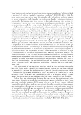35
longo prazo, que sob fundamentos muito prec´arios estavam baseadas em “ind´ıcios vari´aveis
e incertos, [...] sujeitos a varia¸c˜oes repentinas e violentas” (KEYNES, 2012: 286). No
curto prazo, essas expectativas eram determinadas pela realiza¸c˜ao da produ¸c˜ao segundo
os pre¸cos estipulados, sendo baseadas em resultados realizados e ajustadas conforme a
necessidade, diariamente, caso fosse preciso. A intera¸c˜ao observada entre as duas de-
terminantes e o modo como esses empres´arios entendiam esses movimentos - sejam eles
ascendentes ou descendentes - eram o centro da dinˆamica econˆomica na vis˜ao de Keynes.
Embora fosse a intera¸c˜ao dos determinantes acima mencionados - com maior destaque
para o longo prazo - que traduzissem as tendˆencias da economia, existia uma diferen¸ca
importante mencionada na Teoria geral que dizia respeito `a velocidade com que essas
tendˆencias se alastravam pelo sistema econˆomico. Keynes aﬁrmava que, o processo de
ruptura de um per´ıodo de crescimento e bons resultados possu´ıa como caracter´ıstica ocor-
rer de maneira repentina, avan¸cando rapidamente de um processo de prosperidade para
um processo de decl´ınio da atividade econˆomica, ao passo que o processo contr´ario de
recupera¸c˜ao p´os-depress˜ao ocorria de maneira lenta e gradual. Mais do que isso, o autor
aﬁrmava que a incerteza sobre o futuro, uma vez institu´ıda no ambiente econˆomico, teria
a propriedade de se multiplicar numa intensidade bastante alta nos diversos atores que
interagiam nesse cen´ario. A diferencia¸c˜ao de intensidade e dura¸c˜ao entre os dois per´ıodos
estava fortemente vinculada ao modo como as expectativas e a conﬁan¸ca dos agentes se
relacionavam frente aos movimentos de alta e baixa observados na economia, ou seja,
o comportamento do empres´ario apresentaria uma diferen¸ca signiﬁcativa frente ao mo-
mento da economia, j´a que, caso esta estivesse numa tendˆencia de alta, o comportamento
desses agentes apresentaria certa caracter´ıstica, enquanto que se esse momento fosse de
tendˆencia de baixa, haveria um comportamento completamente diferente. Os ajustes, a
partir da´ı, necess´arios para que a economia retomasse sua tendˆencia ascendente, seriam,
talvez, a quest˜ao chave a ser respondida, relacionada `a tem´atica dos ciclos econˆomico,s
nessa vis˜ao.
Uma maneira de se entender como ocorria a intera¸c˜ao entre as for¸cas comentadas
dentro da Teoria geral ´e exempliﬁcar o trajeto da renda nacional, at´e que ela se posicione
no ponto R1A1, conforme destacado no gr´aﬁco 1, a seguir. Deve-se ressaltar que o gr´aﬁco
1 ´e meramente ilustrativa e demonstra na reta T a tendˆencia de crescimento da renda,
enquanto a reta Y representa seu comportamento efetivo ao longo do per´ıodo. Alguns
fatores concorrem para que a economia se direcione para o ponto R1A1, em destaque.
Pode-se dizer que a transmiss˜ao da queda das expectativas dos empres´arios no longo
prazo para a ﬂutua¸c˜ao acentuada da economia no curto prazo, traduzida, no limite, como
depress˜ao econˆomica no ponto R1A1, passa pelo racioc´ınio de que, como a eﬁciˆencia
marginal do capital est´a ancorada na expectativa de lucro do empres´ario no futuro, levando
em considera¸c˜ao seu desempenho no presente, este acaba por se prevenir quanto aos riscos
do seu neg´ocio, entendendo que a acumula¸c˜ao de estoques e a queda na sua rentabilidade
momentˆanea s˜ao sinais de que precisa frear seu investimento, considerando que o retorno
ﬁnanceiro n˜ao estar´a mais garantido no futuro, caso esse cen´ario se perpetue. Novamente,
essa expectativa desse empres´ario quanto ao futuro, ainda assim, continua sendo uma
expectativa que, sob fundamentos muito prec´arios, est˜ao baseadas em “ind´ıcios vari´aveis
e incertos, [...], sujeitos a varia¸c˜oes repentinas e violentas” (KEYNES, 2012: 286).
 