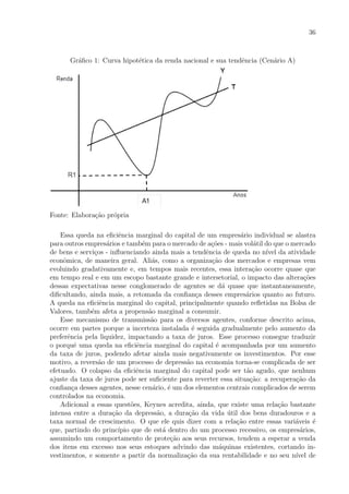 36
Gr´aﬁco 1: Curva hipot´etica da renda nacional e sua tendˆencia (Cen´ario A)
Fonte: Elabora¸c˜ao pr´opria
Essa queda na eﬁciˆencia marginal do capital de um empres´ario individual se alastra
para outros empres´arios e tamb´em para o mercado de a¸c˜oes - mais vol´atil do que o mercado
de bens e servi¸cos - inﬂuenciando ainda mais a tendˆencia de queda no n´ıvel da atividade
econˆomica, de maneira geral. Ali´as, como a organiza¸c˜ao dos mercados e empresas vem
evoluindo gradativamente e, em tempos mais recentes, essa intera¸c˜ao ocorre quase que
em tempo real e em um escopo bastante grande e intersetorial, o impacto das altera¸c˜oes
dessas expectativas nesse conglomerado de agentes se d´a quase que instantaneamente,
diﬁcultando, ainda mais, a retomada da conﬁan¸ca desses empres´arios quanto ao futuro.
A queda na eﬁciˆencia marginal do capital, principalmente quando reﬂetidas na Bolsa de
Valores, tamb´em afeta a propens˜ao marginal a consumir.
Esse mecanismo de transmiss˜ao para os diversos agentes, conforme descrito acima,
ocorre em partes porque a incerteza instalada ´e seguida gradualmente pelo aumento da
preferˆencia pela liquidez, impactando a taxa de juros. Esse processo consegue traduzir
o porquˆe uma queda na eﬁciˆencia marginal do capital ´e acompanhada por um aumento
da taxa de juros, podendo afetar ainda mais negativamente os investimentos. Por esse
motivo, a revers˜ao de um processo de depress˜ao na economia torna-se complicada de ser
efetuado. O colapso da eﬁciˆencia marginal do capital pode ser t˜ao agudo, que nenhum
ajuste da taxa de juros pode ser suﬁciente para reverter essa situa¸c˜ao: a recupera¸c˜ao da
conﬁan¸ca desses agentes, nesse cen´ario, ´e um dos elementos centrais complicados de serem
controlados na economia.
Adicional a essas quest˜oes, Keynes acredita, ainda, que existe uma rela¸c˜ao bastante
intensa entre a dura¸c˜ao da depress˜ao, a dura¸c˜ao da vida ´util dos bens duradouros e a
taxa normal de crescimento. O que ele quis dizer com a rela¸c˜ao entre essas vari´aveis ´e
que, partindo do princ´ıpio que de est´a dentro do um processo recessivo, os empres´arios,
assumindo um comportamento de prote¸c˜ao aos seus recursos, tendem a esperar a venda
dos itens em excesso nos seus estoques advindo das m´aquinas existentes, cortando in-
vestimentos, e somente a partir da normaliza¸c˜ao da sua rentabilidade e no seu n´ıvel de
 