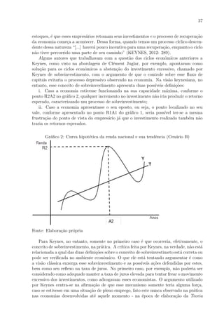 37
estoques, ´e que esses empres´arios retomam seus investimentos e o processo de recupera¸c˜ao
da economia come¸ca a acontecer. Dessa forma, quando temos um processo c´ıclico descen-
dente dessa natureza “[...] haver´a pouco incentivo para uma recupera¸c˜ao, enquanto o ciclo
n˜ao tiver percorrido uma parte de seu caminho” (KEYNES, 2012: 289).
Alguns autores que trabalhavam com a quest˜ao dos ciclos econˆomicos anteriores a
Keynes, como visto na abordagem de Cl´ement Juglar, por exemplo, apontavam como
solu¸c˜ao para os ciclos econˆomicos a absten¸c˜ao do investimento excessivo, chamado por
Keynes de sobreinvestimento, com o argumento de que o controle sobre esse ﬂuxo de
capitais evitaria o processo depressivo observado na economia. Na vis˜ao keynesiana, no
entanto, esse conceito de sobreinvestimento apresenta duas poss´ıveis deﬁni¸c˜oes:
i. Caso a economia estivesse funcionando na sua capacidade m´axima, conforme o
ponto R2A2 no gr´aﬁco 2, qualquer incremento no investimento n˜ao iria produzir o retorno
esperado, caracterizando um processo de sobreinvestimento;
ii. Caso a economia apresentasse o seu oposto, ou seja, o ponto localizado no seu
vale, conforme apresentado no ponto R1A1 do gr´aﬁco 1, seria poss´ıvel ter-se a mesma
frustra¸c˜ao do ponto de vista do empres´ario j´a que o investimento realizado tamb´em n˜ao
traria os retornos esperados.
Gr´aﬁco 2: Curva hipot´etica da renda nacional e sua tendˆencia (Cen´ario B)
Fonte: Elabora¸c˜ao pr´opria
Para Keynes, no entanto, somente no primeiro caso ´e que ocorreria, efetivamente, o
conceito de sobreinvestimento, na pr´atica. A cr´ıtica feita por Keynes, na verdade, n˜ao est´a
relacionada a qual das duas deﬁni¸c˜oes sobre o conceito de sobreinvestimeto est´a correta ou
pode ser veriﬁcada no ambiente econˆomico. O que ele est´a tentando argumentar ´e como
a vis˜ao cl´assica enxerga esse sobreinvestimento e as poss´ıveis a¸c˜oes defendidas por estes,
bem como seu reﬂexo na taxa de juros. No primeiro caso, por exemplo, n˜ao poderia ser
considerado como adequado manter a taxa de juros elevada para tentar frear o movimento
excessivo dos investimentos, como advogavam esses economistas. O argumento utilizado
por Keynes centra-se na aﬁrma¸c˜ao de que esse mecanismo somente teria alguma for¸ca,
caso se estivesse em uma situa¸c˜ao de pleno emprego, fato este nunca observado na pr´atica
nas economias desenvolvidas at´e aquele momento - na ´epoca de elabora¸c˜ao da Teoria
 