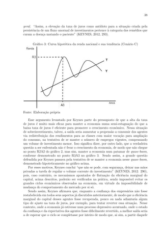 38
geral. “Assim, a eleva¸c˜ao da taxa de juros como ant´ıdoto para a situa¸c˜ao criada pela
persistˆencia de um ﬂuxo anormal de investimentos pertence `a categoria dos rem´edios que
curam a doen¸ca matando o paciente” (KEYNES, 2012, 293).
Gr´aﬁco 3: Curva hipot´etica da renda nacional e sua tendˆencia (Cen´ario C)
Fonte: Elabora¸c˜ao pr´opria
Esse argumento levantado por Keynes parte do pressuposto de que a alta da taxa
de juros ´e muito mais eﬁcaz para manter a economia numa semi-estagna¸c˜ao do que a
baixa taxa de juros ´e eﬁciente para promover o crescimento econˆomico. Nessa situa¸c˜ao
de sobreinvestimento, talvez, a sa´ıda seria aumentar a propens˜ao a consumir dos agentes
via redistribui¸c˜ao dos rendimentos para as classes com maior voca¸c˜ao para amplia¸c˜ao
do consumo, na tentativa de se manter o n´umero de empregos vigentes, compensando
um volume de investimento menor. Isso signiﬁca dizer, por outro lado, que a verdadeira
quest˜ao a ser enfrentada n˜ao ´e frear o crescimento da economia, de modo que n˜ao chegue
ao ponto R2A2 do gr´aﬁco 2, mas sim, manter a economia num patamar de quase-boom,
conforme demonstrado no ponto R3A3 no gr´aﬁco 3. Sendo assim, a grande quest˜ao
defendida por Keynes passava pela tentativa de se manter a economia nesse quase-boom,
demonstrado hipoteticamente no gr´aﬁco acima.
Por esses motivos, Keynes conclui “que n˜ao se pode, com seguran¸ca, deixar nas m˜aos
privadas a tarefa de regular o volume corrente do investimento” (KEYNES, 2012: 290),
pois, caso contr´ario, os mecanismos apontados de ﬂutua¸c˜ao da eﬁciˆencia marginal do
capital, acima descritos, poder˜ao ser veriﬁcados na pr´atica, sendo imposs´ıvel evitar os
grandes ciclos econˆomicos observados na economia, em virtude da impossibilidade de
mudan¸ca do comportamento do mercado por si s´o.
Sendo assim, Keynes aﬁrmava que, enquanto a conﬁan¸ca dos empres´arios n˜ao fosse
restabelecida em todos seus aspectos j´a discutidos anteriormente, de modo que a eﬁciˆencia
marginal do capital desses agentes fosse recuperada, pouco ou nada adiantaria algum
tipo de ajuste na taxa de juros, por exemplo, para tentar reverter essa situa¸c˜ao. Nesse
contexto, onde a economia j´a estivesse num processo depressivo acentuado, onde o estado
da conﬁan¸ca e da expectativa dos agentes fosse diﬁcilmente revertido, a melhor sa´ıda seria
a de esperar que o ciclo se completasse por inteiro de modo que, ai sim, a partir daquele
 