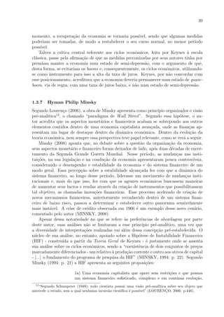 39
momento, a recupera¸c˜ao da economia se tornaria poss´ıvel, sendo que algumas medidas
poderiam ser tomadas, de modo a restabelecer o seu curso normal, no menor per´ıodo
poss´ıvel.
Talvez a cr´ıtica central referente aos ciclos econˆomicos, feita por Keynes `a escola
cl´assica, passe pela aﬁrma¸c˜ao de que as medidas preconizadas por seus autores tinha por
premissa manter a economia num estado de semi-depress˜ao, com o argumento de que,
desta forma, se evitariam os booms e, consequentemente, os ciclos econˆomicos, utilizando-
se como instrumento para isso a alta da taxa de juros. Keynes, por n˜ao concordar com
esse posicionamento, acreditava que a economia deveria permanecer num estado de quase-
boom, via de regra, com uma taxa de juros baixa, e n˜ao num estado de semi-depress˜ao.
1.3.7 Hyman Philip Minsky
Segundo Louren¸co (2006), a obra de Minsky apresenta como princ´ıpio organizador e vis˜ao
pr´e-anal´ıtica13
, o chamado “paradigma de Wall Street”. Segundo essa hip´otese, o au-
tor acredita que os aspectos monet´arios e ﬁnanceiros acabam se sobrepondo aos outros
elementos contidos dentro de uma economia capitalista avan¸cada, onde as ﬁnan¸cas ap-
resentam um lugar de destaque dentro da dinˆamica econˆomica. Dentro da evolu¸c˜ao da
teoria econˆomica, nem sempre essa perspectiva teve papel relevante, como se ver´a a seguir.
Minsky (2008) aponta que, no debate sobre a quest˜ao da organiza¸c˜ao da economia,
seus aspectos monet´ario e ﬁnanceiro foram deixados de lado, ap´os duas d´ecadas de encer-
ramento da Segunda Grande Guerra Mundial. Nesse per´ıodo, as mudan¸cas nas insti-
tui¸c˜oes, na sua legisla¸c˜ao e na condu¸c˜ao da economia apresentaram pouca controv´ersia,
considerando o desempenho e estabilidade da economia e do sistema ﬁnanceiro de um
modo geral. Essa percep¸c˜ao sobre a estabilidade alcan¸cada fez com que a dinˆamica do
sistema ﬁnanceiro, ao longo desse per´ıodo, liderasse um movimento de mudan¸cas insti-
tucionais e, mais do que isso, fez com que os agentes econˆomicos buscassem maneiras
de aumentar seus lucros e rendas atrav´es da cria¸c˜ao de instrumentos que possibilitassem
tal objetivo, as chamadas inova¸c˜oes ﬁnanceiras. Esse processo acelerado de cria¸c˜ao de
novos mecanismos ﬁnanceiros, anteriormente reconhecido dentro de um sistema ﬁnan-
ceiro de baixo risco, passou a determinar e estabelecer outro panorama sensivelmente
mais inst´avel. A crise de cr´edito observada em 1966 ´e um exemplo desse novo cen´ario,
comentado pelo autor (MINSKY, 2008).
Apesar dessa notoriedade no que se refere `as preferˆencias de abordagem por parte
deste autor, suas an´alises n˜ao se limitaram a esse princ´ıpio pr´e-anal´ıtico, uma vez que
a diversidade de interpreta¸c˜oes realizadas vai al´em dessa concep¸c˜ao pr´e-estabelecida. O
n´ucleo de sua an´alise, no entanto, apoiado sobre a Hip´otese de Instabilidade Financeira
(HIF) - constru´ıda a partir da Teoria Geral de Keynes - ´e justamente onde se assenta
sua an´alise sobre os ciclos econˆomicos, sendo a “coexistˆencia de dois conjuntos de pre¸cos
marcadamente diferenciados - um relativo `a produ¸c˜ao corrente e outro aos ativos de capital
- [...] o fundamento do programa de pesquisa da HIF” (MINSKY, 1994: p. 22). Segundo
Minsky (1994: p. 21) a HIF apresenta as seguintes proposi¸c˜oes:
1a) Uma economia capitalista que opere sem restri¸c˜oes e que possua
um sistema ﬁnanceiro soﬁsticado, complexo e em cont´ınua evolu¸c˜ao,
13
“Segundo Schumpeter (1949), todo cientista possui uma vis˜ao pr´e-anal´ıtica sobre seu objeto que
antecede o estudo, sem a qual nenhuma incurs˜ao cient´ıﬁca ´e poss´ıvel” (LOURENC¸O, 2006: p.446).
 