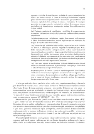 40
apresenta per´ıodos de estabilidade e per´ıodos de comportamento turbu-
lento e at´e mesmo ca´otico. A busca de realiza¸c˜ao de interesses pr´oprios
pelas diversas unidades (operacionais e ﬁnanceiras) que constituem uma
economia capitalista leva, ao longo do tempo, `a emergˆencia de condi¸c˜oes
prop´ıcias ao comportamento turbulento e ca´otico da economia mesmo
partindo-se de situa¸c˜oes que previamente tenham favorecido uma tra-
jet´oria est´avel.
2a) Portanto, per´ıodos de estabilidade e epis´odios de comportamento
econˆomico turbulento e ca´otico s˜ao fenˆomenos end´ogenos `as economias
capitalistas.
3a) O comportamento turbulento e ca´otico da economia pode assumir
a forma de inﬂa¸c˜oes interativas, bolhas especulativas ou profundas de-
ﬂa¸c˜oes de d´ebitos inter-relacionadas.
4a) `A medida que processos inﬂacion´arios, especulativos e de deﬂa¸c˜ao
de d´ebitos se estabele¸cam, parecem adquirir movimento pr´oprio. Con-
tudo, exatamente quando o comportamento ca´otico parece inﬁnd´avel,
uma combina¸c˜ao de restri¸c˜oes - impostas por institui¸c˜oes e pr´aticas, por
interven¸c˜oes de pol´ıtica que possam afetar a estrutura institucional e
por propriedades de auto-organiza¸c˜ao dos mercados - cria condi¸c˜oes que
atenuam os processos incoerentes e que ﬁrmam um cen´ario prop´ıcio `a
emergˆencia de um novo regime de estabilidade.
5a) Esse novo regime de estabilidade pode estabelecer-se com baixos
n´ıveis de atividade econˆomica: ´e prov´avel que a estagna¸c˜ao caracterize
a estabilidade que se segue `a turbulˆencia.
6a) Com o passar do tempo, a busca de interesses pr´oprios pelas diversas
unidades de uma economia capitalista leva `a acelera¸c˜ao da expans˜ao bem
como `a emergˆencia da especula¸c˜ao e de uma baixa inﬂa¸c˜ao que, tamb´em,
com o passar do tempo, conduzem a um outro regime de expans˜oes
incoerentes e contra¸c˜oes desastrosas.
Ainda que a cita¸c˜ao direta escolhida acima tenha sido excessivamente longa, ela acaba
por descrever de maneira exata como o autor entende os reﬂexos das inova¸c˜oes ﬁnanceiras
observadas dentro de uma economia avan¸cada - nos moldes deﬁnidos por este autor - e
seus respectivos impactos na dinˆamica econˆomica ao longo do tempo. Aponta ainda que
todo esse processo de retroalimenta¸c˜ao observado pode ser resumido em duas m´aximas:
“´e imposs´ıvel tomar banho num mesmo rio duas vezes [i] e quanto mais as coisas mudam,
mais permanecem as mesmas [ii]” (MINSKY, 1994: 22).
O que o autor quis demonstrar, quando menciona essas duas aﬁrmativas sobre a HIC,
´e que a an´alise de uma determinada economia deve levar em considera¸c˜ao seus aspectos
hist´oricos, j´a que a an´alise realizada sobre o momento atual de uma determinada economia
n˜ao apresenta as mesmas caracter´ısticas observadas em tempos anteriores a esse per´ıodo,
e que, ainda que essas mudan¸cas sejam percept´ıveis, seus mecanismos de funcionamento
continuam sendo os mesmos ao longo do tempo, o que deixa subentendido - nessas duas
m´aximas - que os processos motivadores desses ciclos s˜ao end´ogenos ao pr´oprio sistema
econˆomico capitalista.
Carciente (2004) resume a abordagem de Minky sobre os ciclos da seguinte forma: as-
sumindo a oferta de moeda end´ogena, os intermedi´arios ﬁnanceiros acabam sendo favore-
cidos, dadas as condi¸c˜oes de mercado, aumentando a instabilidade ﬁnanceira do sistema.
 