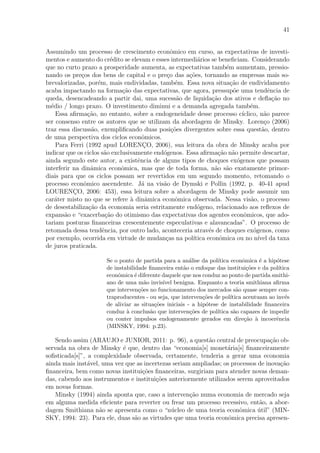 41
Assumindo um processo de crescimento econˆomico em curso, as expectativas de investi-
mentos e aumento do cr´edito se elevam e esses intermedi´arios se beneﬁciam. Considerando
que no curto prazo a prosperidade aumenta, as expectativas tamb´em aumentam, pressio-
nando os pre¸cos dos bens de capital e o pre¸co das a¸c˜oes, tornando as empresas mais so-
brevalorizadas, por´em, mais endividadas, tamb´em. Essa nova situa¸c˜ao de endividamento
acaba impactando na forma¸c˜ao das expectativas, que agora, pressup˜oe uma tendˆencia de
queda, desencadeando a partir dai, uma sucess˜ao de liquida¸c˜ao dos ativos e deﬂa¸c˜ao no
m´edio / longo prazo. O investimento diminui e a demanda agregada tamb´em.
Essa aﬁrma¸c˜ao, no entanto, sobre a endogeneidade desse processo c´ıclico, n˜ao parece
ser consenso entre os autores que se utilizam da abordagem de Minsky. Loren¸co (2006)
traz essa discuss˜ao, exempliﬁcando duas posi¸c˜oes divergentes sobre essa quest˜ao, dentro
de uma perspectiva dos ciclos econˆomicos.
Para Ferri (1992 apud LORENC¸O, 2006), sua leitura da obra de Minsky acaba por
indicar que os ciclos s˜ao exclusivamente end´ogenos. Essa aﬁrma¸c˜ao n˜ao permite descartar,
ainda segundo este autor, a existˆencia de alguns tipos de choques ex´ogenos que possam
interferir na dinˆamica econˆomica, mas que de toda forma, n˜ao s˜ao exatamente primor-
diais para que os ciclos possam ser revertidos em um segundo momento, retomando o
processo econˆomico ascendente. J´a na vis˜ao de Dymski e Pollin (1992, p. 40-41 apud
LOURENC¸O, 2006: 453), essa leitura sobre a abordagem de Minsky pode assumir um
car´ater misto no que se refere `a dinˆamica econˆomica observada. Nessa vis˜ao, o processo
de desestabiliza¸c˜ao da economia seria estritamente end´ogeno, relacionado aos reﬂexos de
expans˜ao e “exacerba¸c˜ao do otimismo das expectativas dos agentes econˆomicos, que ado-
tariam posturas ﬁnanceiras crescentemente especulativas e alavancadas”. O processo de
retomada dessa tendˆencia, por outro lado, aconteceria atrav´es de choques ex´ogenos, como
por exemplo, ocorrida em virtude de mudan¸cas na pol´ıtica econˆomica ou no n´ıvel da taxa
de juros praticada.
Se o ponto de partida para a an´alise da pol´ıtica econˆomica ´e a hip´otese
de instabilidade ﬁnanceira ent˜ao o enfoque das institui¸c˜oes e da pol´ıtica
econˆomica ´e diferente daquele que nos conduz ao ponto de partida smithi-
ano de uma m˜ao invis´ıvel benigna. Enquanto a teoria smithiana aﬁrma
que interven¸c˜oes no funcionamento dos mercados s˜ao quase sempre con-
traproducentes - ou seja, que interven¸c˜oes de pol´ıtica acentuam ao inv´es
de aliviar as situa¸c˜oes iniciais - a hip´otese de instabilidade ﬁnanceira
conduz `a conclus˜ao que interven¸c˜oes de pol´ıtica s˜ao capazes de impedir
ou conter impulsos endogenamente gerados em dire¸c˜ao `a incoerˆencia
(MINSKY, 1994: p.23).
Sendo assim (ARAUJO e JUNIOR, 2011: p. 96), a quest˜ao central de preocupa¸c˜ao ob-
servada na obra de Minsky ´e que, dentro das “economia[s] monet´aria[s] ﬁnanceiramente
soﬁsticada[s]”, a complexidade observada, certamente, tenderia a gerar uma economia
ainda mais inst´avel, uma vez que as incertezas seriam ampliadas; os processos de inova¸c˜ao
ﬁnanceira, bem como novas institui¸c˜oes ﬁnanceiras, surgiriam para atender novas deman-
das, cabendo aos instrumentos e institui¸c˜oes anteriormente utilizados serem aproveitados
em novas formas.
Minsky (1994) ainda aponta que, caso a interven¸c˜ao numa economia de mercado seja
em alguma medida eﬁciente para reverter ou frear um processo recessivo, ent˜ao, a abor-
dagem Smithiana n˜ao se apresenta como o “n´ucleo de uma teoria econˆomica ´util” (MIN-
SKY, 1994: 23). Para ele, duas s˜ao as virtudes que uma teoria econˆomica precisa apresen-
 
