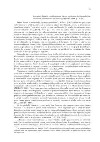 43
temporal, depende crucialmente de fatores autˆonomos de demanda (ba-
sicamente, investimento autˆonomo) (POSSAS, 1999: p. 18-19).
Dessa forma e assumindo algumas premissas15
, Kalecki (1977) entendia que o que
determinaria o n´ıvel da atividade econˆomica seria o investimento, sendo o investimento
atual determinado “pelo n´ıvel e pela taxa de modiﬁca¸c˜ao do n´ıvel e investimento numa
ocasi˜ao anterior” (KALECKI, 1977: p. 143). Dito de outra forma, o que ele queria
demonstrar com isso ´e que os ciclos econˆomicos nada mais representariam do que os
conﬂitos observados entre capital e trabalho, promovidos pelas altera¸c˜oes mutuamente
relacionadas entre as “encomendas de investimento, da acumula¸c˜ao bruta e do volume do
equipamento de capital” (SILVA, 1986: p. 110), considerando que as mudan¸cas na fun¸c˜ao
de investimento e a intera¸c˜ao com os mecanismos de forma¸c˜ao de pre¸cos e sal´arios s˜ao
causas end´ogenas desses ciclos. Apesar do investimento ser classiﬁcado como a principal
causa, o problema da insuﬁciˆencia de demanda tamb´em teria o seu papel de destaque,
dentro do processo c´ıclico e at´e mesmo, anterior ao problema de restri¸c˜oes da oferta,
conforme se ver´a no par´agrafo seguinte.
Supondo que a economia estivesse num trecho ascendente do ciclo, os empres´arios
teriam ent˜ao incentivos para aumentar o volume de investimentos, uma vez que os lucros
tenderiam a aumentar. Um aspecto importante desse comportamento dos empres´arios,
frente a essa tendˆencia, ´e que o pr´oprio ﬂuxo de investimento geraria receita suﬁciente para
o seu ﬁnanciamento. Nesses termos, a demanda por produtos se ampliaria e a produ¸c˜ao
idem, aumentando o emprego e o n´ıvel de investimentos. Atrav´es desses acr´escimos na
receita, os lucros tamb´em aumentariam (M`EDICI, 2008).
No entanto, considerando que os lucros apresentam acr´escimos marginais decrescentes,
dado que o montante dos investimentos ser´a sempre proporcionalmente maior do que o
consumo realizado, a partir de um determinado ponto onde essa diferen¸ca fosse ampliada
e reconhecida pelos empres´arios, a revers˜ao desse processo ascendente se iniciaria antes
mesmo que a restri¸c˜ao na oferta fosse aparente. Isso signiﬁca dizer que nem toda produ¸c˜ao
seria vendida, sendo o ciclo revertido quando problemas na demanda efetiva surgissem,
diminuindo efetivamente os lucros, o n´ıvel de investimentos e o ritmo de crescimento
(M`EDICI, 2008). Parte desse processo tamb´em seria obervada, em virtude da defasagem
temporal entre a solicita¸c˜ao dos capitalistas para realizar novos investimentos em bens de
capital, o tempo para produzi-los e o tempo para entreg´a-los. Esse intervalo de tempo
presente nesse per´ıodo faz com que, quando os problemas de demanda efetiva comecem
a surgir e o ciclo econˆomico apresente tendˆencia de queda, a capacidade ociosa em al-
guns desses novos investimentos realizados aumente, agravando ainda mais a situa¸c˜ao
(SALUDJIAN, 2008).
J´a no per´ıodo recessivo, como parte das despesas das pessoas apresentam pouca
varia¸c˜ao - os chamados gastos semi-autonˆomos - estes impedem que o n´ıvel de inves-
timentos seja igual a zero, uma vez que os empres´arios participantes deste mercado ainda
possuem algum incentivo, ainda que baixo, para investir nesse mercado. Quando o ajus-
tamento da produ¸c˜ao chega a um determinado n´ıvel, onde alguns excessos de procura s˜ao
observados, o ciclo se reverteria novamente (M`EDICI, 2008).
Ademais a essas caracter´ısticas, o autor acredita ainda que o impacto de vari´aveis
externas - como mudan¸cas de pre¸cos no exterior, altera¸c˜oes na demanda externa e o surg-
imento de novas tecnologias - dentro de um contexto interno, tamb´em contribuiriam para
15
As premissas assumidas por Kalecki (1997) e destacadas dentro de sua obra s˜ao: que os trabalhadores
utilizam toda sua remunera¸c˜ao para o consumo e que a balan¸ca comercial e os gastos do governo est˜ao
em equil´ıbrio.
 