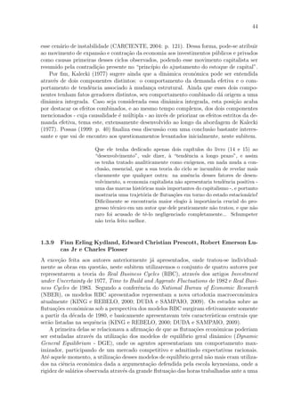 44
esse cen´ario de instabilidade (CARCIENTE, 2004: p. 121). Dessa forma, pode-se atribuir
ao movimento de expans˜ao e contra¸c˜ao da economia aos investimentos p´ublicos e privados
como causas primeiras desses ciclos observados, podendo esse movimento capitalista ser
resumido pela contradi¸c˜ao presente no “princ´ıpio do ajustamento do estoque de capital”.
Por ﬁm, Kalecki (1977) sugere ainda que a dinˆamica econˆomica pode ser entendida
atrav´es de dois componentes distintos: o comportamento da demanda efetiva e o com-
portamento de tendˆencia associado `a mudan¸ca estrutural. Ainda que esses dois compo-
nentes tenham fatos geradores distintos, seu comportamento combinado d´a origem a uma
dinˆamica integrada. Caso seja considerada essa dinˆamica integrada, esta posi¸c˜ao acaba
por destacar os efeitos combinados, e ao mesmo tempo complexos, dos dois componentes
mencionados - cuja causalidade ´e m´ultipla - ao inv´es de priorizar os efeitos estritos da de-
manda efetiva, tema este, extensamente desenvolvido ao longo da abordagem de Kalecki
(1977). Possas (1999: p. 40) ﬁnaliza essa discuss˜ao com uma conclus˜ao bastante interes-
sante e que vai de encontro aos questionamentos levantados inicialmente, neste subitem.
Que ele tenha dedicado apenas dois cap´ıtulos do livro (14 e 15) ao
“desenvolvimento”, vale dizer, `a “tendˆencia a longo prazo”, e assim
os tenha tratado analiticamente como ex´ogenos, em nada muda a con-
clus˜ao, essencial, que a sua teoria do ciclo se incumbiu de revelar mais
claramente que qualquer outra: na ausˆencia desses fatores de desen-
volvimento, a economia capitalista n˜ao apresentaria tendˆencia positiva -
uma das marcas hist´oricas mais importantes do capitalismo -, e portanto
mostraria uma trajet´oria de ﬂutua¸c˜oes em torno do estado estacion´ario!
Diﬁcilmente se encontraria maior elogio `a importˆancia crucial do pro-
gresso t´ecnico em um autor que dele praticamente n˜ao tratou, e que n˜ao
raro foi acusado de tˆe-lo negligenciado completamente... Schumpeter
n˜ao teria feito melhor.
1.3.9 Finn Erling Kydland, Edward Christian Prescott, Robert Emerson Lu-
cas Jr e Charles Plosser
A exce¸c˜ao feita aos autores anteriormente j´a apresentados, onde tratou-se individual-
mente as obras em quest˜ao, neste subitem utilizaremos o conjunto de quatro autores por
representarem a teoria do Real Business Cycles (RBC), atrav´es dos artigos Investment
under Uncertainty de 1977, Time to Build and Aggreate Fluctuations de 1982 e Real Busi-
ness Cycles de 1983. Segundo a conferˆencia do National Bureau of Economic Research
(NBER), os modelos RBC apresentados representam a nova ortodoxia macroeconˆomica
atualmente (KING e REBELO, 2000; DUDA e SAMPAIO, 2009). Os estudos sobre as
ﬂutua¸c˜oes econˆomicas sob a perspectiva dos modelos RBC surgiram efetivamente somente
a partir da d´ecada de 1980, e basicamente apresentavam trˆes caracter´ısticas centrais que
ser˜ao listadas na sequˆencia (KING e REBELO, 2000; DUDA e SAMPAIO, 2009).
A primeira delas se relacionava a aﬁrma¸c˜ao de que as ﬂutua¸c˜oes econˆomicas poderiam
ser estudadas atrav´es da utiliza¸c˜ao dos modelos de equil´ıbrio geral dinˆamico (Dynamic
General Equilibrium - DGE), onde os agentes apresentariam um comportamento max-
imizador, participando de um mercado competitivo e admitindo expectativas racionais.
At´e aquele momento, a utiliza¸c˜ao desses modelos de equil´ıbrio geral n˜ao mais eram utiliza-
dos na ciˆencia econˆomica dada a argumenta¸c˜ao defendida pela escola keynesiana, onde a
rigidez de sal´arios observada atrav´es da grande ﬂutua¸c˜ao das horas trabalhadas ante a uma
 