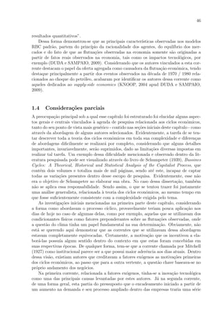 46
resultados quantitativos”.
Dessa forma demonstrou-se que as principais caracter´ısticas observadas nos modelos
RBC padr˜ao, partem do princ´ıpio da racionalidade dos agentes, do equil´ıbrio dos mer-
cados e do fato de que as ﬂutua¸c˜oes observadas na economia somente s˜ao originadas a
partir de fatos reais observados na economia, tais como os impactos tecnol´ogicos, por
exemplo (DUDA e SAMPAIO, 2009). Considerando que os autores vinculados a esta cor-
rente destacam o papel da oferta agregada como causadora da ﬂutua¸c˜ao econˆomica, tendo
destaque principalmente a partir dos eventos observados na d´ecada de 1970 / 1980 rela-
cionados ao choque do petr´oleo, acabaram por identiﬁcar os autores dessa corrente como
aqueles dedicados ao supply-side economics (KNOOP, 2004 apud DUDA e SAMPAIO,
2009).
1.4 Considera¸c˜oes parciais
A preocupa¸c˜ao principal sob a qual esse cap´ıtulo foi estruturado foi elucidar alguns aspec-
tos gerais e centrais vinculados `a agenda de pesquisa relacionada aos ciclos econˆomicos,
tanto do seu ponto de vista mais gen´erico - contido nas se¸c˜oes iniciais deste cap´ıtulo - como
atrav´es da abordagem de alguns autores selecionados. Evidentemente, a tarefa de se ten-
tar descrever toda a teoria dos ciclos econˆomicos em toda sua complexidade e diferen¸cas
de abordagens diﬁcilmente se realizar´a por completo, considerando que alguns detalhes
importantes, invariavelmente, ser˜ao suprimidos, dado as limita¸c˜oes diversas impostas em
realizar tal tarefa. Um exemplo dessa diﬁculdade mencionada e observado dentro da lit-
eratura pesquisada pode ser visualizado atrav´es do livro de Schumpeter (1939), Bussines
Cycles: A Theorical, Historical and Statistical Analysis of the Capitalist Process, que
cont´em dois volumes e totaliza mais de mil p´aginas, sendo at´e este, incapaz de captar
todas as varia¸c˜oes presentes dentro desse escopo de pesquisa. Evidentemente, esse n˜ao
era o objetivo de Schumpeter ao elaborar sua obra. No caso dessa disserta¸c˜ao, tamb´em
n˜ao se aplica essa responsabilidade. Sendo assim, o que se tentou trazer foi justamente
uma an´alise generalista, relacionada `a teoria dos ciclos econˆomicos, ao mesmo tempo em
que fosse suﬁcientemente consistente com a complexidade exigida pelo tema.
As investiga¸c˜oes iniciais mencionadas na primeira parte deste cap´ıtulo, considerando
a forma como abordavam o processo c´ıclico, provavelmente teriam pouca aplica¸c˜ao nos
dias de hoje no caso de algumas delas, como por exemplo, aquelas que se utilizavam dos
condicionantes f´ısicos como fatores preponderantes sobre as ﬂutua¸c˜oes observadas, onde
a quest˜ao do clima tinha um papel fundamental na sua determina¸c˜ao. Obviamente, n˜ao
est´a se querendo aqui demonstrar que as correntes que se utilizavam dessa abordagem
estavam completamente equivocadas. Certamente, a motiva¸c˜ao que os incentivou a ela-
bor´a-las possu´ıa algum sentido dentro do contexto em que estas foram concebidas em
suas respectivas ´epocas. De qualquer forma, tem-se que a corrente chamada por Mitchell
(1927) como institucional parece ser a que possui maior aderˆencia aos dias atuais. Dentro
dessa vis˜ao, existiam autores que creditavam a fatores ex´ogenos as motiva¸c˜oes primeiras
dos ciclos econˆomicos, ao passo que para a outra vertente, a quest˜ao chave baseava-se no
pr´oprio andamento dos neg´ocios.
Na primeira corrente, relacionada a fatores ex´ogenos, tinha-se a inova¸c˜ao tecnol´ogica
como uma das principais causas levantadas por estes autores. J´a na segunda corrente,
de uma forma geral, esta partia do pressuposto que o encadeamento iniciado a partir de
um aumento na demanda e seu processo ampliado dentro das empresas traria uma s´erie
 