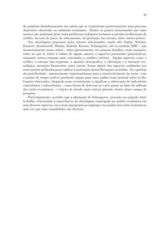 47
de poss´ıveis desdobramentos em cadeia que se traduziriam posteriormente num processo
depressivo observado no ambiente econˆomico. Dentre os pontos mencionados por esses
autores que poderiam gerar esses problemas end´ogenos ter´ıamos a quest˜ao da ﬂutua¸c˜ao do
cr´edito, da taxa de juros, do subconsumo, da produ¸c˜ao em excesso, entre outros pontos.
Nas abordagens propostas pelos autores selecionados, sendo eles Juglar, Kitchin,
Kuznets, Kondratieﬀ, Minsky, Kalecki, Keynes, Schumpeter, at´e os modelos RBC - n˜ao
necessariamente nessa ordem - estes apresentaram, em maiores detalhes, essas varia¸c˜oes,
tanto no que se refere `a ˆenfase de alguns autores a aspectos puramente quantitativos,
enquanto outros estavam mais vinculados a an´alises te´oricas. Alguns aspectos como o
cr´edito, o estoque das empresas, a quest˜ao demogr´aﬁca, a efetiva¸c˜ao e a inova¸c˜ao tec-
nol´ogica, inova¸c˜oes ﬁnanceiras, entre outros, foram alguns dos aspectos analisados por
esses autores utilizados para explicar a motiva¸c˜ao dessas ﬂutua¸c˜oes ocorridas. J´a a quest˜ao
da periodicidade - anteriormente important´ıssima para o desenvolvimento do tema - com
o passar do tempo acabou perdendo espa¸co para uma an´alise mais pontual sobre as ﬂu-
tua¸c˜oes observadas, chegando mais recentemente a signiﬁcar a elabora¸c˜ao de indicadores
coincidentes e antecedentes - como forma de detectar no curto prazo as fases de inﬂex˜ao
dos ciclos econˆomicos - o objeto de estudo mais central presente dentro desse campo de
pesquisa.
Particularmente, acredito que a aﬁrma¸c˜ao de Schumpeter, presente na ep´ıgrafe deste
trabalho, relacionado `a importˆancia da abordagem empregada na an´alise econˆomica em
seus diversos aspectos, ser a mais apropriada no emprego e na an´alise dos ciclos econˆomicos,
uma vez que suas causalidades s˜ao diversas.
 