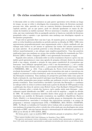 48
2 Os ciclos econˆomicos no contexto brasileiro
A discuss˜ao sobre os ciclos econˆomicos no pa´ıs parece apresentar certa divis˜ao ao longo
do tempo, no que se refere `a abordagem dos economistas dentro da literatura nacional,
processo este, ali´as, parecido ao visto no contexto hist´orico demonstrado no in´ıcio do
cap´ıtulo anterior, que ao que parece, pode ter alterado igualmente os rumos da dis-
cuss˜ao da tem´atica no ˆambito nacional. Deve-se mencionar e ressaltar, antes de qualquer
coisa, que essa constata¸c˜ao feita no par´agrafo anterior se baseia no conte´udo da literatura
pesquisada sobre o assunto e que apresenta uma mudan¸ca nas abordagens segundo os
documentos pesquisados.
O que est´a se querendo dizer com isso ´e que, de maneira geral, se analisados os textos
sobre os ciclos brasileiros produzidos no per´ıodo anterior as d´ecadas de 1980 / 1990, estes
apresentavam preponderantemente uma argumenta¸c˜ao sobre o objeto analisado sob um
enfoque mais te´orico ou at´e mesmo se apoiavam nas teorias dos autores mencionados
na se¸c˜ao anterior. J´a no per´ıodo posterior a estas d´ecadas, esse referencial passou a se
dedicar majoritariamente a um enfoque mais emp´ırico-quantitativo. Uma das poss´ıveis
explica¸c˜oes para essa mudan¸ca no escopo dos estudos realizados foi examinada por Val e
Ferreira (2001) e Duda e Sampaio (2009) e ser´a apresentada brevemente a seguir.
Segundo estes autores, a discuss˜ao sobre os ciclos econˆomicos (business cycles) em um
ˆambito geral apresentava-se como uma agenda de pesquisa relevante dentro da academia
desde a sua origem, atraindo a aten¸c˜ao de uma gama consider´avel de economistas que
buscavam “uma deﬁni¸c˜ao apropriada para o ciclo e sua documenta¸c˜ao [...] at´e o estudo
da rela¸c˜ao das s´eries durante cada ciclo [...], procurando ind´ıcios sobre suas causas” (VAL
e FERREIRA, 2001: p. 213). Com a publica¸c˜ao da Teoria Geral inicia-se a chamada
revolu¸c˜ao keynesiana16
, onde a preocupa¸c˜ao dos economistas n˜ao mais se concentrava em
explicar ou mensurar os ciclos econˆomicos, mais sim em tentar prever o movimento futuro
das ﬂutua¸c˜oes econˆomicas. Essa mudan¸ca de perspectiva percebida tinha como pano de
fundo a inten¸c˜ao de, caso fosse poss´ıvel antecipar essas ﬂutua¸c˜oes, os economistas estariam
ent˜ao melhor preparados para propor medidas que pudessem reverter os per´ıodos de de-
press˜ao econˆomica. Essa caracter´ıstica vinculada `a previs˜ao das ﬂutua¸c˜oes e a mudan¸ca
no enfoque sobre os ciclos se acelerou ainda mais a partir da d´ecada de 1970 quando se tem
a publica¸c˜ao das obras de autores como Robert Lucas, Finn Kydland e Edward Prescott,
onde o interesse sobre o estudo dos business cycles ganha ainda mais destaque - espe-
cialmente aquele identiﬁcado com RBC - ou ciclo reais de neg´ocios -, surgido na d´ecada
de 1980. Os modelos econˆomicos inseridos dentro desse grupo de modelos s˜ao aqueles
vinculados aos modelos de ﬂutua¸c˜oes econˆomicas em equil´ıbrio (Equilibrium Business
Cycles Models) e se desenvolveram em boa medida gra¸cas ao desempenho dos modelos
macroeconom´etricos, associados `a revolu¸c˜ao das expectativas racionais e ao avan¸co de
programas e sistemas computacionais (VAL e FERREIRA, 2013; DUDA e SAMPAIO,
2009). No Brasil, os trabalhos de Contador talvez tenham sido os primeiros a demonstrar
essa mudan¸ca de perspectiva sobre o estudo dos ciclos ainda que sua abordagem n˜ao esteja
vinculada ao RBC, mas sim buscava discutir a sistematiza¸c˜ao de indicadores antecedentes
(SIA) j´a na d´ecada de 1970 (LIMA, 2005).
De forma geral, o que os modelos RBC de primeira gera¸c˜ao se prop˜oem a fazer17
para
16
Para maiores detalhes sobre essas mudan¸cas ver Snowdon e Vane (2005).
17
Os aspectos estritamente te´oricos relacionados a esses modelos foram apresentados no cap´ıtulo um,
item 1.3.9, sendo aqui somente apresentados as aplica¸c˜oes encontradas pelo autores que se utilizam dessa
 