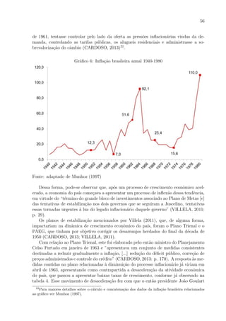 56
de 1961, tentasse controlar pelo lado da oferta as press˜oes inﬂacion´arias vindas da de-
manda, controlando as tarifas p´ublicas, os alugueis residenciais e administrasse a so-
brevaloriza¸c˜ao do cˆambio (CARDOSO, 2013)22
.
Gr´aﬁco 6: Inﬂa¸c˜ao brasileira anual 1940-1980
Fonte: adaptado de Munhoz (1997)
Dessa forma, pode-se observar que, ap´os um processo de crescimento econˆomico acel-
erado, a economia do pa´ıs come¸cava a apresentar um processo de inﬂex˜ao dessa tendˆencia,
em virtude do “t´ermino do grande bloco de investimentos associado ao Plano de Metas [e]
das tentativas de estabiliza¸c˜ao nos dois governos que se seguiram a Juscelino, tentativas
essas tornadas urgentes `a luz do legado inﬂacion´ario daquele governo” (VILLELA, 2011:
p. 29).
Os planos de estabiliza¸c˜ao mencionados por Villela (2011), que, de alguma forma,
impactariam na dinˆamica de crescimento econˆomico do pa´ıs, foram o Plano Trienal e o
PAEG, que tinham por objetivo corrigir os desarranjos herdados do ﬁnal da d´ecada de
1950 (CARDOSO, 2013; VILLELA, 2011).
Com rela¸c˜ao ao Plano Trienal, este foi elaborado pelo ent˜ao ministro do Planejamento
Celso Furtado em janeiro de 1963 e ”apresentava um conjunto de medidas consistentes
destinadas a reduzir gradualmente a inﬂa¸c˜ao, [...] redu¸c˜ao do d´eﬁcit p´ublico, corre¸c˜ao de
pre¸cos administrados e controle do cr´edito” (CARDOSO, 2013: p. 170). A resposta `as me-
didas contidas no plano relacionadas `a diminui¸c˜ao do processo inﬂacion´ario j´a viriam em
abril de 1963, apresentando como contrapartida a desacelera¸c˜ao da atividade econˆomica
do pa´ıs, que passou a apresentar baixas taxas de crescimento, conforme j´a observado na
tabela 4. Esse movimento de desacelera¸c˜ao fez com que o ent˜ao presidente Jo˜ao Goulart
22
Para maiores detalhes sobre o c´alculo e concatena¸c˜ao dos dados da inﬂa¸c˜ao brasileira relacionados
ao gr´aﬁco ver Munhoz (1997).
 