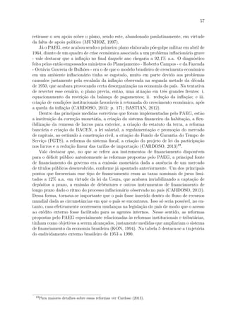 57
retirasse o seu apoio sobre o plano, sendo este, abandonado paulatinamente, em virtude
da falta de apoio pol´ıtico (MUNHOZ, 1997).
J´a o PAEG, este acabou sendo o primeiro plano elaborado p´os-golpe militar em abril de
1964, diante de um quadro de crise econˆomica associada a um problema inﬂacion´ario grave
- vale destacar que a inﬂa¸c˜ao no ﬁnal daquele ano chegaria a 92,1% a.a. O diagn´ostico
feito pelos ent˜ao empossados ministros do Planejamento - Roberto Campos - e da Fazenda
- Oct´avio Gouveia de Bulh˜oes - era o de que o modelo brasileiro de crescimento econˆomico
em um ambiente inﬂacion´ario tinha se esgotado, muito em parte devido aos problemas
causados justamente pela escalada da inﬂa¸c˜ao observada na segunda metade da d´ecada
de 1950, que acabara provocando certa desorganiza¸c˜ao na economia do pa´ıs. Na tentativa
de reverter esse cen´ario, o plano previa, ent˜ao, uma atua¸c˜ao em trˆes grandes frentes: i.
equacionamento da restri¸c˜ao da balan¸ca de pagamentos; ii. redu¸c˜ao da inﬂa¸c˜ao; e iii.
cria¸c˜ao de condi¸c˜oes institucionais favor´aveis `a retomada do crescimento econˆomico, ap´os
a queda da inﬂa¸c˜ao (CARDOSO, 2013: p. 171; BASTIAN, 2012).
Dentro das principais medidas corretivas que foram implementadas pelo PAEG, est˜ao
a institui¸c˜ao da corre¸c˜ao monet´aria, a cria¸c˜ao do sistema ﬁnanceiro da habita¸c˜ao, a ﬂex-
ibiliza¸c˜ao da remessa de lucros para exterior, a cria¸c˜ao do estatuto da terra, a reforma
banc´aria e cria¸c˜ao do BACEN, a lei salarial, a regulamenta¸c˜ao e promo¸c˜ao do mercado
de capitais, ao est´ımulo `a constru¸c˜ao civil, a cria¸c˜ao do Fundo de Garantia do Tempo de
Servi¸co (FGTS), a reforma do sistema ﬁscal, a cria¸c˜ao do projeto de lei da participa¸c˜ao
nos lucros e a redu¸c˜ao linear das tarifas de importa¸c˜ao (CARDOSO, 2013)23
.
Vale destacar que, no que se refere aos instrumentos de ﬁnanciamento dispon´ıveis
para o d´eﬁcit p´ublico anteriormente `as reformas propostas pelo PAEG, a principal fonte
de ﬁnanciamento do governo era a emiss˜ao monet´aria dada a ausˆencia de um mercado
de t´ıtulos p´ublicos desenvolvido, conforme j´a apontado anteriormente. Um dos principais
pontos que favoreciam esse tipo de ﬁnanciamento eram as taxas nominais de juros limi-
tados a 12% a.a. em virtude da lei da Usura, que acabava inviabilizando a capta¸c˜ao de
dep´ositos a prazo, a emiss˜ao de debˆentures e outros instrumentos de ﬁnanciamento de
longo prazo dado o ritmo do processo inﬂacion´ario observado no pa´ıs (CARDOSO, 2013).
Dessa forma, tornava-se importante que o pa´ıs fosse inserido dentro do ﬂuxo de recursos
mundial dada as circunstˆancias em que o pa´ıs se encontrava. Isso s´o seria poss´ıvel, no en-
tanto, caso efetivamente ocorressem mudan¸cas na legisla¸c˜ao do pa´ıs de modo que o acesso
ao cr´edito externo fosse facilitado para os agentes internos. Nesse sentido, as reformas
propostas pelo PAEG especialmente relacionadas `as reformas institucionais e tribut´arias,
tinham como objetivos a serem alcan¸cados, justamente medidas que ampliariam o sistema
de ﬁnanciamento da economia brasileira (KON, 1994). Na tabela 5 destaca-se a trajet´oria
do endividamento externo brasileiro de 1953 a 1990.
23
Para maiores detalhes sobre essas reformas ver Cardoso (2013).
 