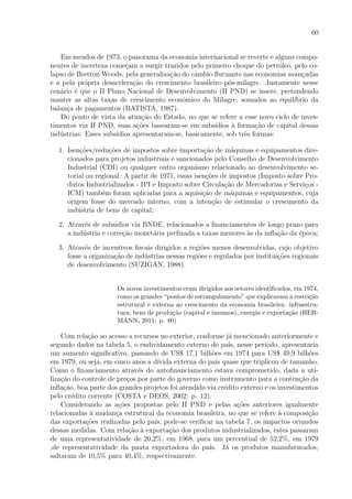 60
Em meados de 1973, o panorama da economia internacional se reverte e alguns compo-
nentes de incerteza come¸cam a surgir trazidos pelo primeiro choque do petr´oleo, pelo co-
lapso de Bretton Woods, pela generaliza¸c˜ao do cˆambio ﬂutuante nas economias avan¸cadas
e a pela pr´opria desacelera¸c˜ao do crescimento brasileiro p´os-milagre. Justamente nesse
cen´ario ´e que o II Plano Nacional de Desenvolvimento (II PND) se insere, pretendendo
manter as altas taxas de crescimento econˆomico do Milagre, somados ao equil´ıbrio da
balan¸ca de pagamentos (BATISTA, 1987).
Do ponto de vista da atua¸c˜ao do Estado, no que se refere a esse novo ciclo de inves-
timentos via II PND, suas a¸c˜oes basearam-se em subs´ıdios `a forma¸c˜ao de capital dessas
ind´ustrias. Esses subs´ıdios apresentaram-se, basicamente, sob trˆes formas:
1. Isen¸c˜oes/redu¸c˜oes de impostos sobre importa¸c˜ao de m´aquinas e equipamentos dire-
cionados para projetos industriais e sancionados pelo Conselho de Desenvolvimento
Industrial (CDI) ou qualquer outro organismo relacionado ao desenvolvimento se-
torial ou regional. A partir de 1971, essas isen¸c˜oes de impostos (Imposto sobre Pro-
dutos Industrializados - IPI e Imposto sobre Circula¸c˜ao de Mercadorias e Servi¸cos -
ICM) tamb´em foram aplicadas para a aquisi¸c˜ao de m´aquinas e equipamentos, cuja
origem fosse do mercado interno, com a inten¸c˜ao de estimular o crescimento da
ind´ustria de bens de capital;
2. Atrav´es de subs´ıdios via BNDE, relacionados a ﬁnanciamentos de longo prazo para
a ind´ustria e corre¸c˜ao monet´aria preﬁxada a taxas menores `as da inﬂa¸c˜ao da ´epoca;
3. Atrav´es de incentivos ﬁscais dirigidos a regi˜oes menos desenvolvidas, cujo objetivo
fosse a organiza¸c˜ao de ind´ustrias nessas regi˜oes e regulados por institui¸c˜oes regionais
de desenvolvimento (SUZIGAN, 1988).
Os novos investimentos eram dirigidos aos setores identiﬁcados, em 1974,
como os grandes “pontos de estrangulamento” que explicavam a restri¸c˜ao
estrutural e externa ao crescimento da economia brasileira: infraestru-
tura, bens de produ¸c˜ao (capital e insumos), energia e exporta¸c˜ao (HER-
MANN, 2011: p. 80)
Com rela¸c˜ao ao acesso a recursos no exterior, conforme j´a mencionado anteriormente e
segundo dados na tabela 5, o endividamento externo do pa´ıs, nesse per´ıodo, apresentaria
um aumento signiﬁcativo, passando de US$ 17,1 bilh˜oes em 1974 para US$ 49,9 bilh˜oes
em 1979, ou seja, em cinco anos a d´ıvida externa do pa´ıs quase que triplicou de tamanho.
Como o ﬁnanciamento atrav´es do autoﬁnanciamento estava comprometido, dada a uti-
liza¸c˜ao do controle de pre¸cos por parte do governo como instrumento para a conten¸c˜ao da
inﬂa¸c˜ao, boa parte dos grandes projetos foi atendida via cr´edito externo e os investimentos
pelo cr´edito corrente (COSTA e DEOS, 2002: p. 12).
Considerando as a¸c˜oes propostas pelo II PND e pelas a¸c˜oes anteriores igualmente
relacionadas `a mudan¸ca estrutural da economia brasileira, no que se refere `a composi¸c˜ao
das exporta¸c˜oes realizadas pelo pa´ıs, pode-se veriﬁcar na tabela 7, os impactos oriundos
dessas medidas. Com rela¸c˜ao `a exporta¸c˜ao dos produtos industrializados, estes passaram
de uma representatividade de 20,2%, em 1968, para um percentual de 52,2%, em 1979
,de representatividade da pauta exportadora do pa´ıs. J´a os produtos manufaturados,
saltaram de 10,5% para 40,4%, respectivamente.
 