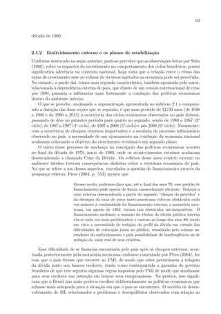 62
d´ecada de 1980.
2.1.2 Endividamento externo e os planos de estabiliza¸c˜ao
Conforme destacado na se¸c˜ao anterior, pode-se perceber que as observa¸c˜oes feitas por Silva
(1986), sobre os impactos do investimento no comportamento dos ciclos brasileiros, possui
signiﬁcativa aderˆencia no contexto nacional, haja vista que a rela¸c˜ao entre o ritmo das
taxas de crescimento ante ao volume de recursos injetados na economia pode ser percebida.
No entanto, a partir dai, temos uma segunda caracter´ıstica, tamb´em apontada pelo autor,
relacionada `a dependˆencia externa do pa´ıs, que diante de um cen´ario internacional de crise
p´os 1980, passaria a inﬂuenciar mais fortemente a condu¸c˜ao das pol´ıticas econˆomicas
dentro do ambiente interno.
O que se percebe, analisando a argumenta¸c˜ao apresentada no subitem 2.1 e compara-
ndo a data¸c˜ao das duas se¸c˜oes que se seguir˜ao, ´e que num per´ıodo de 32/33 anos (de 1948
a 1980 e de 1980 a 2013) a ocorrˆencia dos ciclos econˆomicos observados no pa´ıs dobrou,
passando de dois no primeiro per´ıodo para quatro no segundo, sendo de 1980 a 1987 (3o
ciclo), de 1987 a 1997 (4o
ciclo), de 1997 a 2008 (5o
ciclo) e p´os 2008 (6o
ciclo). Novamente:
com a ocorrˆencia de choques externos importantes e a escalada do processo inﬂacion´ario
observado no pa´ıs, a necessidade de um ajustamento na condu¸c˜ao da economia nacional
acabaram colocando o objetivo do crescimento econˆomico em segundo plano.
O in´ıcio desse processo de mudan¸ca na concep¸c˜ao das pol´ıticas econˆomicas ocorreu
no ﬁnal da d´ecada de 1970, in´ıcio de 1980, onde os acontecimentos externos acabaram
desencadeando a chamada Crise da D´ıvida. Os reﬂexos desse novo cen´ario externo no
ambiente interno tiveram consequˆencias distintas sobre a estrutura econˆomica do pa´ıs.
No que se refere a um desses aspectos, vinculados a quest˜ao do ﬁnanciamento atrav´es da
poupan¸ca externa, Pires (2004, p. 553) aponta que
Grosso modo, podemos dizer que, at´e o ﬁnal dos anos 70, esse padr˜ao de
ﬁnanciamento pˆode operar de forma razoavelmente eﬁciente. Todavia a
crise externa desencadeada a partir do segundo “choque do petr´oleo” e
da eleva¸c˜ao da taxa de juros norte-americana colocou obst´aculos cada
vez maiores `a continuidade do ﬁnanciamento externo; a morat´oria mex-
icana, em agosto de 1982, tornou tais obst´aculos intranspon´ıveis. O
ﬁnanciamento mediante a emiss˜ao de t´ıtulos da d´ıvida p´ublica interna
viu-se cada vez mais problem´atico e custoso ao longo dos anos 80, tendo
em vista a necessidade de redu¸c˜ao do perﬁl da d´ıvida em virtude das
diﬁculdades de coloca¸c˜ao junto ao p´ublico, ressabiado pelo volume as-
cendente do endividamento e pela possibilidade de inadimplˆencia ou de
redu¸c˜ao do valor real de seus cr´editos.
Essa diﬁculdade de se ﬁnanciar encontrada pelo pa´ıs ap´os os choques externos, acen-
tuada posteriormente pela morat´oria mexicana conforme comentado por Pires (2004), fez
com que o pa´ıs tivesse que recorrer ao FMI, de modo que estes permitissem a rolagem
da d´ıvida junto aos bancos credores, tendo como contrapartida a garantia do governo
brasileiro de que este seguiria algumas regras impostas pelo FMI de modo que sinalizasse
para seus credores sua inten¸c˜ao em honrar seus compromissos. Na pr´atica, isso signiﬁ-
cava que o Brasil n˜ao mais poderia escolher deliberadamente as pol´ıticas econˆomicas que
achasse mais adequada para a situa¸c˜ao em que o pa´ıs se encontrava. O modelo de desen-
volvimento de ISI, relacionados a problemas e desequil´ıbrios observados com rela¸c˜ao ao
 
