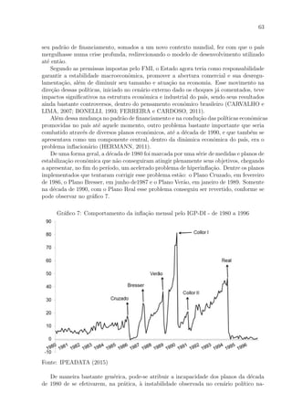 63
seu padr˜ao de ﬁnanciamento, somados a um novo contexto mundial, fez com que o pa´ıs
mergulhasse numa crise profunda, redirecionando o modelo de desenvolvimento utilizado
at´e ent˜ao.
Segundo as premissas impostas pelo FMI, o Estado agora teria como responsabilidade
garantir a estabilidade macroeconˆomica, promover a abertura comercial e sua desregu-
lamenta¸c˜ao, al´em de diminuir seu tamanho e atua¸c˜ao na economia. Esse movimento na
dire¸c˜ao dessas pol´ıticas, iniciado no cen´ario externo dado os choques j´a comentados, teve
impactos signiﬁcativos na estrutura econˆomica e industrial do pa´ıs, sendo seus resultados
ainda bastante controversos, dentro do pensamento econˆomico brasileiro (CARVALHO e
LIMA, 2007; BONELLI, 1993; FERREIRA e CARDOSO, 2011).
Al´em dessa mudan¸ca no padr˜ao de ﬁnanciamento e na condu¸c˜ao das pol´ıticas econˆomicas
promovidas no pa´ıs at´e aquele momento, outro problema bastante importante que seria
combatido atrav´es de diversos planos econˆomicos, at´e a d´ecada de 1990, e que tamb´em se
apresentava como um componente central, dentro da dinˆamica econˆomica do pa´ıs, era o
problema inﬂacion´ario (HERMANN, 2011).
De uma forma geral, a d´ecada de 1980 foi marcada por uma s´erie de medidas e planos de
estabiliza¸c˜ao econˆomica que n˜ao conseguiram atingir plenamente seus objetivos, chegando
a apresentar, no ﬁm do per´ıodo, um acelerado problema de hiperinﬂa¸c˜ao. Dentre os planos
implementados que tentaram corrigir esse problema est˜ao: o Plano Cruzado, em fevereiro
de 1986, o Plano Bresser, em junho de1987 e o Plano Ver˜ao, em janeiro de 1989. Somente
na d´ecada de 1990, com o Plano Real esse problema conseguiu ser revertido, conforme se
pode observar no gr´aﬁco 7.
Gr´aﬁco 7: Comportamento da inﬂa¸c˜ao mensal pelo IGP-DI - de 1980 a 1996
Fonte: IPEADATA (2015)
De maneira bastante gen´erica, pode-se atribuir a incapacidade dos planos da d´ecada
de 1980 de se efetivarem, na pr´atica, `a instabilidade observada no cen´ario pol´ıtico na-
 
