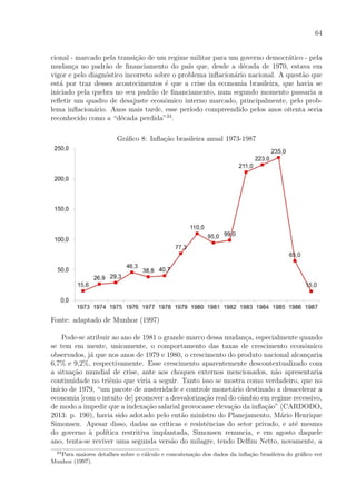 64
cional - marcado pela transi¸c˜ao de um regime militar para um governo democr´atico - pela
mudan¸ca no padr˜ao de ﬁnanciamento do pa´ıs que, desde a d´ecada de 1970, estava em
vigor e pelo diagn´ostico incorreto sobre o problema inﬂacion´ario nacional. A quest˜ao que
est´a por traz desses acontecimentos ´e que a crise da economia brasileira, que havia se
iniciado pela quebra no seu padr˜ao de ﬁnanciamento, num segundo momento passaria a
reﬂetir um quadro de desajuste econˆomico interno marcado, principalmente, pelo prob-
lema inﬂacion´ario. Anos mais tarde, esse per´ıodo compreendido pelos anos oitenta seria
reconhecido como a “d´ecada perdida”24
.
Gr´aﬁco 8: Inﬂa¸c˜ao brasileira anual 1973-1987
Fonte: adaptado de Munhoz (1997)
Pode-se atribuir ao ano de 1981 o grande marco dessa mudan¸ca, especialmente quando
se tem em mente, unicamente, o comportamento das taxas de crescimento econˆomico
observados, j´a que nos anos de 1979 e 1980, o crescimento do produto nacional alcan¸caria
6,7% e 9,2%, respectivamente. Esse crescimento aparentemente descontextualizado com
a situa¸c˜ao mundial de crise, ante aos choques externos mencionados, n˜ao apresentaria
continuidade no triˆenio que viria a seguir. Tanto isso se mostra como verdadeiro, que no
in´ıcio de 1979, “um pacote de austeridade e controle monet´ario destinado a desacelerar a
economia [com o intuito de] promover a desvaloriza¸c˜ao real do cˆambio em regime recessivo,
de modo a impedir que a indexa¸c˜ao salarial provocasse eleva¸c˜ao da inﬂa¸c˜ao” (CARDODO,
2013: p. 190), havia sido adotado pelo ent˜ao ministro do Planejamento, M´ario Henrique
Simonsen. Apesar disso, dadas as cr´ıticas e resistˆencias do setor privado, e at´e mesmo
do governo `a pol´ıtica restritiva implantada, Simonsen renuncia, e em agosto daquele
ano, tenta-se reviver uma segunda vers˜ao do milagre, tendo Delﬁm Netto, novamente, a
24
Para maiores detalhes sobre o c´alculo e concatena¸c˜ao dos dados da inﬂa¸c˜ao brasileira do gr´aﬁco ver
Munhoz (1997).
 
