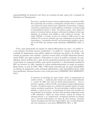 65
responsabilidade de promover esse boom na economia do pa´ıs, agora sob o comando do
Minist´erio do Planejamento.
Em suma, o modelo de ajuste externo implementado no per´ıodo de 1979-
80 se pretendia n˜ao recessivo, combinando controles ﬁscal e monet´ario
com ajustes de pre¸cos relativos que, idealmente, favoreceriam a balan¸ca
comercial e recuperariam as contas p´ublicas, resolvendo, ao mesmo tempo,
os desequil´ıbrios externo e ﬁscal. Na pr´atica, por´em, esses ajustes de
pre¸cos se tornavam in´ocuos, porque a acelera¸c˜ao da inﬂa¸c˜ao corro´ıa rap-
idamente os aumentos reais obtidos a cada rodada de corre¸c˜ao. No
biˆenio 1979-80, a recess˜ao, de fato, foi evitada (o PIB cresceu `a taxa
m´edia de 8% ao ano no per´ıodo), por uma combina¸c˜ao de aumento das
exporta¸c˜oes e “crescimento inercial” dos investimentos p´ublicos e priva-
dos do II PND, que estavam sendo ﬁnalizados (HERMANN, 2011: p.
89).
Com o pa´ıs apresentado um quadro de espiral inﬂacion´aria em curso - ver gr´aﬁco 8 -
e um aumento da d´ıvida externa consider´avel - ver gr´aﬁco 9 - emerge novamente a ne-
cessidade de implementar uma pol´ıtica r´ıgida de conten¸c˜ao dos gastos e do cr´edito. Em
virtude da iminente crise cambial, o governo recorre ent˜ao ao Fundo Monet´ario Interna-
cional (FMI), que agora passaria a determinar os rumos da pol´ıtica econˆomica do pa´ıs.
Algumas dessas medidas que o pa´ıs deveria apresentar passavam pela redu¸c˜ao dos gas-
tos previstos no or¸camento p´ublico, pelo aperto monet´ario e a desvaloriza¸c˜ao cambial de
30% em fevereiro de 1983, seguidas de outras minidesvaloriza¸c˜oes ao longo do per´ıodo.
Dessa forma, os anos de 1981, 1982 e 1983 seriam marcados por um grave desequil´ıbrio
na balan¸ca de pagamentos, pela acelera¸c˜ao inﬂacion´aria e pelo desequil´ıbrio ﬁscal, sendo
estes problemas, sintomas da grave crise vivida pelo pa´ıs (CARDOSO, 2013; HERMANN,
2011).
O insucesso da estrat´egia de ajuste inicial, aliado ao agravamento do
cen´ario externo — explicado pela recess˜ao nos pa´ıses industrializados
e, a partir de 1982, pela crise da d´ıvida latino-americana — levou o
governo a assumir, a partir de 1981, um modelo de ajuste explicitamente
recessivo. O objetivo agora era a redu¸c˜ao da absor¸c˜ao interna, de modo
a gerar excedentes export´aveis. Na nova estrat´egia, a pol´ıtica monet´aria
ganhava o centro da cena, e a manuten¸c˜ao de juros reais elevados era
sua principal via de atua¸c˜ao. Os juros altos atuariam duplamente sobre
o BP: reduzindo o d´eﬁcit em conta corrente, atrav´es da redu¸c˜ao da
absor¸c˜ao interna, e, ao “empurrarem” as empresas (inclusive as estatais)
para o mercado internacional, em busca de juros menores, atrairiam
capital estrangeiro para ﬁnanciar aquele d´eﬁcit, que, reconhecidamente,
n˜ao seria eliminado a curto prazo (HERMANN, 2011: p. 90).
 