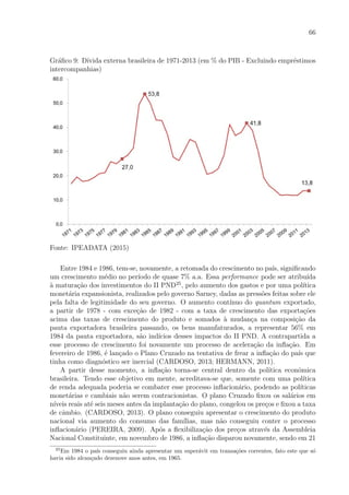 66
Gr´aﬁco 9: D´ıvida externa brasileira de 1971-2013 (em % do PIB - Excluindo empr´estimos
intercompanhias)
Fonte: IPEADATA (2015)
Entre 1984 e 1986, tem-se, novamente, a retomada do crescimento no pa´ıs, signiﬁcando
um crescimento m´edio no per´ıodo de quase 7% a.a. Essa performance pode ser atribu´ıda
`a matura¸c˜ao dos investimentos do II PND25
, pelo aumento dos gastos e por uma pol´ıtica
monet´aria expansionista, realizados pelo governo Sarney, dadas as press˜oes feitas sobre ele
pela falta de legitimidade do seu governo. O aumento cont´ınuo do quantum exportado,
a partir de 1978 - com exce¸c˜ao de 1982 - com a taxa de crescimento das exporta¸c˜oes
acima das taxas de crescimento do produto e somados `a mudan¸ca na composi¸c˜ao da
pauta exportadora brasileira passando, os bens manufaturados, a representar 56% em
1984 da pauta exportadora, s˜ao ind´ıcios desses impactos do II PND. A contrapartida a
esse processo de crescimento foi novamente um processo de acelera¸c˜ao da inﬂa¸c˜ao. Em
fevereiro de 1986, ´e lan¸cado o Plano Cruzado na tentativa de frear a inﬂa¸c˜ao do pa´ıs que
tinha como diagn´ostico ser inercial (CARDOSO, 2013; HERMANN, 2011).
A partir desse momento, a inﬂa¸c˜ao torna-se central dentro da pol´ıtica econˆomica
brasileira. Tendo esse objetivo em mente, acreditava-se que, somente com uma pol´ıtica
de renda adequada poderia se combater esse processo inﬂacion´ario, podendo as pol´ıticas
monet´arias e cambiais n˜ao serem contracionistas. O plano Cruzado ﬁxou os sal´arios em
n´ıveis reais at´e seis meses antes da implanta¸c˜ao do plano, congelou os pre¸cos e ﬁxou a taxa
de cˆambio. (CARDOSO, 2013). O plano conseguiu apresentar o crescimento do produto
nacional via aumento do consumo das fam´ılias, mas n˜ao conseguiu conter o processo
inﬂacion´ario (PEREIRA, 2009). Ap´os a ﬂexibiliza¸c˜ao dos pre¸cos atrav´es da Assembleia
Nacional Constituinte, em novembro de 1986, a inﬂa¸c˜ao disparou novamente, sendo em 21
25
Em 1984 o pa´ıs conseguiu ainda apresentar um super´avit em transa¸c˜oes correntes, fato este que s´o
havia sido alcan¸cado dezenove anos antes, em 1965.
 