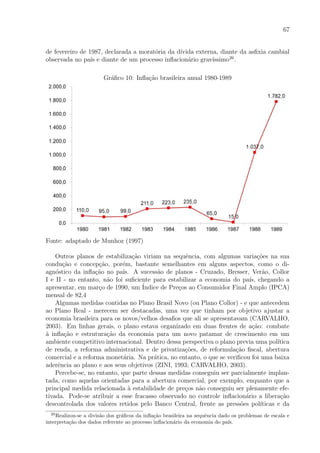 67
de fevereiro de 1987, declarada a morat´oria da d´ıvida externa, diante da asﬁxia cambial
observada no pa´ıs e diante de um processo inﬂacion´ario grav´ıssimo26
.
Gr´aﬁco 10: Inﬂa¸c˜ao brasileira anual 1980-1989
Fonte: adaptado de Munhoz (1997)
Outros planos de estabiliza¸c˜ao viriam na sequˆencia, com algumas varia¸c˜oes na sua
condu¸c˜ao e concep¸c˜ao, por´em, bastante semelhantes em alguns aspectos, como o di-
agn´ostico da inﬂa¸c˜ao no pa´ıs. A sucess˜ao de planos - Cruzado, Bresser, Ver˜ao, Collor
I e II - no entanto, n˜ao foi suﬁciente para estabilizar a economia do pa´ıs, chegando a
apresentar, em mar¸co de 1990, um ´Indice de Pre¸cos ao Consumidor Final Amplo (IPCA)
mensal de 82,4
Algumas medidas contidas no Plano Brasil Novo (ou Plano Collor) - e que antecedem
ao Plano Real - merecem ser destacadas, uma vez que tinham por objetivo ajustar a
economia brasileira para os novos/velhos desaﬁos que ali se apresentavam (CARVALHO,
2003). Em linhas gerais, o plano estava organizado em duas frentes de a¸c˜ao: combate
`a inﬂa¸c˜ao e estrutura¸c˜ao da economia para um novo patamar de crescimento em um
ambiente competitivo internacional. Dentro dessa perspectiva o plano previa uma pol´ıtica
de renda, a reforma administrativa e de privatiza¸c˜oes, de reformula¸c˜ao ﬁscal, abertura
comercial e a reforma monet´aria. Na pr´atica, no entanto, o que se veriﬁcou foi uma baixa
aderˆencia ao plano e aos seus objetivos (ZINI, 1993; CARVALHO, 2003).
Percebe-se, no entanto, que parte dessas medidas conseguiu ser parcialmente implan-
tada, como aquelas orientadas para a abertura comercial, por exemplo, enquanto que a
principal medida relacionada `a estabilidade de pre¸cos n˜ao conseguiu ser plenamente efe-
tivada. Pode-se atribuir a esse fracasso observado no controle inﬂacion´ario a libera¸c˜ao
descontrolada dos valores retidos pelo Banco Central, frente as press˜oes pol´ıticas e da
26
Realizou-se a divis˜ao dos gr´aﬁcos da inﬂa¸c˜ao brasileira na sequˆencia dado os problemas de escala e
interpreta¸c˜ao dos dados referente ao processo inﬂacion´ario da economia do pa´ıs.
 
