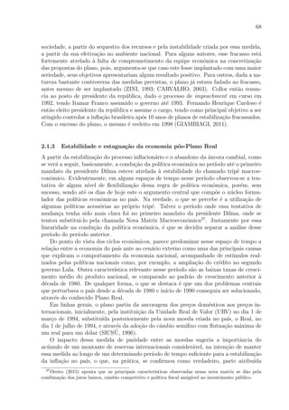 68
sociedade, a partir do sequestro dos recursos e pela instabilidade criada por essa medida,
a partir da sua efetiva¸c˜ao no ambiente nacional. Para alguns autores, esse fracasso est´a
fortemente atrelado `a falta de comprometimento da equipe econˆomica na concretiza¸c˜ao
das propostas do plano, pois, argumenta-se que caso este fosse implantado com uma maior
seriedade, seus objetivos apresentariam algum resultado positivo. Para outros, dada a na-
tureza bastante controversa das medidas previstas, o plano j´a estava fadado ao fracasso,
antes mesmo de ser implantado (ZINI, 1993; CARVALHO, 2003). Collor ent˜ao renun-
cia ao posto de presidente da rep´ublica, dado o processo de impeachment em curso em
1992, tendo Itamar Franco assumido o governo at´e 1993. Fernando Henrique Cardoso ´e
ent˜ao eleito presidente da rep´ublica e assume o cargo, tendo como principal objetivo a ser
atingido controlar a inﬂa¸c˜ao brasileira ap´os 10 anos de planos de estabiliza¸c˜ao fracassados.
Com o sucesso do plano, o mesmo ´e reeleito em 1998 (GIAMBIAGI, 2011).
2.1.3 Estabilidade e estagna¸c˜ao da economia p´os-Plano Real
A partir da estabiliza¸c˜ao do processo inﬂacion´ario e o abandono da ˆancora cambial, como
se ver´a a seguir, basicamente, a condu¸c˜ao da pol´ıtica econˆomica no per´ıodo at´e o primeiro
mandato da presidente Dilma esteve atrelada `a estabilidade do chamado trip´e macroe-
conˆomico. Evidentemente, em alguns espa¸cos de tempo nesse per´ıodo observou-se a ten-
tativa de algum n´ıvel de ﬂexibiliza¸c˜ao dessa regra de pol´ıtica econˆomica, por´em, sem
sucesso, sendo at´e os dias de hoje este o argumento central que comp˜oe o n´ucleo formu-
lador das pol´ıticas econˆomicas no pa´ıs. Na verdade, o que se percebe ´e a utiliza¸c˜ao de
algumas pol´ıticas acess´orias ao pr´oprio trip´e. Talvez o per´ıodo onde essa tentativa de
mudan¸ca tenha sido mais clara foi no primeiro mandato da presidente Dilma, onde se
tentou substitui-lo pela chamada Nova Matriz Macroeconˆomica27
. Justamente por essa
linearidade na condu¸c˜ao da pol´ıtica econˆomica, ´e que se decidiu separar a an´alise desse
per´ıodo do per´ıodo anterior.
Do ponto do vista dos ciclos econˆomicos, parece predominar nesse espa¸co de tempo a
rela¸c˜ao entre a economia do pa´ıs ante ao cen´ario externo como uma das principais causas
que explicam o comportamento da economia nacional, acompanhado de est´ımulos real-
izados pelas pol´ıticas nacionais como, por exemplo, a amplia¸c˜ao do cr´edito no segundo
governo Lula. Outra caracter´ıstica relevante nesse per´ıodo s˜ao as baixas taxas de cresci-
mento m´edio do produto nacional, se comparado ao padr˜ao de crescimento anterior `a
d´ecada de 1980. De qualquer forma, o que se destaca ´e que um dos problemas centrais
que perturbava o pa´ıs desde a d´ecada de 1980 e in´ıcio de 1990 conseguiu ser solucionado,
atrav´es do conhecido Plano Real.
Em linhas gerais, o plano partia da ancoragem dos pre¸cos dom´esticos aos pre¸cos in-
ternacionais, inicialmente, pela institui¸c˜ao da Unidade Real de Valor (URV) no dia 1 de
mar¸co de 1994, substitu´ıda posteriormente pela nova moeda criada no pa´ıs, o Real, no
dia 1 de julho de 1994, e atrav´es da ado¸c˜ao do cˆambio semiﬁxo com ﬂutua¸c˜ao m´axima de
um real para um d´olar (SICS´U, 1996).
O impacto dessa medida de paridade entre as moedas sugeria a importˆancia do
ac´umulo de um montante de reservas internacionais consider´avel, na inten¸c˜ao de manter
essa medida ao longo de um determinado per´ıodo de tempo suﬁciente para a estabiliza¸c˜ao
da inﬂa¸c˜ao no pa´ıs, o que, na pr´atica, se conﬁrmou como verdadeiro, parte atribu´ıda
27
Oreiro (2015) aponta que as principais caracter´ısticas observadas nessa nova matriz se d˜ao pela
combina¸c˜ao dos juros baixos, cˆambio competitivo e pol´ıtica ﬁscal amig´avel ao investimento p´ublico.
 