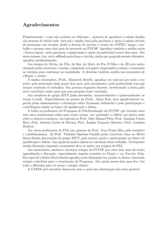 Agradecimentos
Primeiramente - como n˜ao poderia ser diferente -, gostaria de agradecer `a minha fam´ılia
nas pessoas de minha m˜ae, meu pai e minha irm˜a pela paciˆencia e apoio `a minha decis˜ao
de prosseguir nos estudos, desde a decis˜ao de prestar o exame da ANPEC, largar o tra-
balho e encarar esses dois anos de mestrado na PUCSP. Agrade¸co tamb´em a minha noiva
- futura esposa - pela paciˆencia, compreens˜ao e apoio incondicional nesses dois anos. Aos
meus primos, tios, av´o e aﬁlhada pela for¸ca e torcida, ainda que geograﬁcamente distantes,
agrade¸co profundamente.
Aos amigos do Alcina, da Vila, da Day, da Metˆo, do P˜ao D’Alho e do JB meu muito
obrigado pelas conversas e risadas, cumprindo seu papel, oxigenando a cabe¸ca e renovando
as energias para continuar na caminhada. A divers˜ao tamb´em auxilia nos momentos de
reﬂex˜ao, e muito.
`A minha orientadora, Profa. Elizabeth Borelli, agrade¸co em especial por todo o su-
porte, pela motiva¸c˜ao dada nesses dois anos, pelo entusiasmo e pela positividade com que
sempre conduziu os trabalhos. Sua postura enquanto docente, incentivando a busca pelo
novo contribuiu muito para que essa pesquisa fosse conclu´ıda.
Aos membros do grupo EITT pelas discuss˜oes, invariavelmente e quinzenalmente as
ter¸cas `a tarde. Especialmente na pessoa da Profa. Anita Kon, meu agradecimento es-
pecial pelos ensinamentos e orienta¸c˜ao sobre Economia Industrial e pela participa¸c˜ao e
contribui¸c˜oes dadas na banca de qualiﬁca¸c˜ao e defesa.
A todos os professores do Programa de P´os-Gradua¸c˜ao da PUCSP, que durante esses
dois anos ministraram aulas para nossa turma, nos ajudando a reﬂetir um pouco mais
sobre a ciˆencia econˆomica, em especial ao Prof. J´ulio Manuel Pires, Prof. Joaquim Carlos
Racy, Prof. Antˆonio Carlos de Moraes, Prof. ´Aquilas Nogueira Mendes e Prof. Ladislau
Dowbor.
Aos meus professores da FSA nas pessoas do Prof. Ivan Prado Silva pelo incentivo
e corinthianismos. Ao Prof. Vladimir Sipriano Camillo pelas conversas rumo ao Metrˆo
Barra-Funda p´os-reuni˜ao do grupo EITT, pela imensa ajuda e participa¸c˜ao na banca de
qualiﬁca¸c˜ao e defesa. Sua ajuda foi muito valiosa na conclus˜ao deste trabalho. Certamente
minha forma¸c˜ao enquanto economista deve-se muito aos tempos de FSA.
Aos mestrandos, mestres e doutores colegas da PUCSP por esses dois anos de muito
aprendizado e discuss˜ao, especialmente `aqueles travados no Paraty e no Terceiro Aula.
Em especial a Sˆonia Maria Santos agrade¸co pela disposi¸c˜ao em ajudar os alunos, buscando
sempre contribuir para o crescimento do Programa. Sua ajuda nesses dois anos fez e faz
toda a diferen¸ca para os novos e antigos alunos.
A CAPES pelo incentivo ﬁnanceiro sem o qual essa disserta¸c˜ao n˜ao seria poss´ıvel.
 