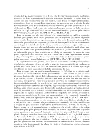 71
ado¸c˜ao do trip´e macroeconˆomico, era a de que esta deveria vir acompanhada da abertura
comercial e a livre movimenta¸c˜ao de capitais no mercado ﬁnanceiro. A cr´ıtica feita por
aqueles que n˜ao concordavam com essa pol´ıtica, e que depois se surpreenderiam com a
continuidade delas no governo Lula, centrava-se na hip´otese de que a ado¸c˜ao do trip´e
macroeconˆomico como ﬁo condutor da pol´ıtica econˆomica j´a tinha perdido toda a sua
efetividade no Plano Real, e que este ide´ario acabaria por colocar em lados opostos a
validade do trip´e macroeconˆomico ante ao desenvolvimentismo proposto pela corrente
heterodoxa (PAULANI, 2006; MORAES e SAAD-FILHO, 2011).
Para os autores que n˜ao concordavam com a continuidade da pol´ıtica econˆomica
herdada pelo governo Lula, estes apontavam para os seguintes problemas adquiridos
com a ado¸c˜ao dessas pol´ıticas: apontavam para o alto custo de manuten¸c˜ao da pol´ıtica
monet´aria, que acabava por engessar o papel antic´ıclico das pol´ıticas ﬁscais; consideravam
que o diagn´ostico de inﬂa¸c˜ao de demanda, somado `a ferramenta de ajuste utilizada - a
taxa de juros - nem sempre traduziam ﬁelmente a natureza inﬂacion´aria veriﬁcada no pa´ıs;
e, por ﬁm, acreditavam que ter como objetivo principal da pol´ıtica monet´aria o controle
da inﬂa¸c˜ao via taxa de juros acabava por se reﬂetir na valoriza¸c˜ao da moeda no curto
prazo, impactando diretamente na conta de transa¸c˜oes correntes. Segundo esses autores,
a ado¸c˜ao dessas pol´ıticas ortodoxas trouxe como resultado um baixo crescimento para o
pa´ıs e uma maior vulnerabilidade externa (MORAES e SAAD-FILHO, 2011).
No segundo mandato do governo Lula, o cen´ario se modiﬁca e a orienta¸c˜ao das pol´ıticas
econˆomicas ´e alterada. Dentro do pr´oprio governo, essa reorienta¸c˜ao na condu¸c˜ao da
pol´ıtica econˆomica ´e discutida entre as duas correntes, passando a vigorar aqueles que
acreditavam no papel mais ativo do Estado na economia do pa´ıs.
Essa nova corrente, na verdade, n˜ao abandonava, em deﬁnitivo, as premissas conti-
das dentro do ide´ario ortodoxo, muito pelo contr´ario. O que ocorreu foi que, as novas
premissas trazidas pela corrente heterodoxa assumiriam um car´ater acess´orio ao famoso
trip´e macroeconˆomico e de car´ater ampliado, do ponto de vista das pol´ıticas p´ublicas
elaboradas pelo governo. Muito dessa mudan¸ca observada na condu¸c˜ao dessas pol´ıticas
foram estimuladas pela alta da taxa de juros, entre 2004 e 2005, proposta pelos ortodoxos
e que tiveram como contrapartida o impacto negativo sobre o crescimento econˆomico em
2005, na vis˜ao desses autores. Esse desempenho insatisfat´orio acabou gerando a necessi-
dade de mudan¸cas, sendo proposta pela linha heterodoxa as seguintes medidas a serem
implantadas no segundo mandato: i. est´ımulo ﬁscal tempor´ario para ativar a economia; ii.
aumento das transferˆencias de renda e do sal´ario m´ınimo; e, iii. recupera¸c˜ao do papel do
Estado como investidor e planejador de longo prazo (MORAES e SAAD-FILHO, 2011).
Essas mudan¸cas previstas por essa nova corrente tinha como hip´otese inicial a de que
o pa´ıs poderia crescer mais em rela¸c˜ao ao desempenho observado at´e ent˜ao, considerando
o est´agio em que a economia se encontrava naquele momento. Caberia, no entanto, ao
Estado prover via pol´ıticas econˆomicas - principalmente ﬁscal e de cr´edito - os incentivos
necess´arios para que o planejado fosse veriﬁcado na pr´atica. Algumas a¸c˜oes originadas
dessas premissas e que foram efetivamente tomadas pelo governo federal foram: a am-
plia¸c˜ao dos programas de transferˆencia de renda - Bolsa Fam´ılia - a cria¸c˜ao do Programa
de Acelera¸c˜ao do Crescimento (PAC) em 2007 e a expans˜ao do cr´edito para investimen-
tos, principalmente, via bancos p´ublicos. Conforme observado no gr´aﬁco 11, pode-se
perceber justamente esse aumento dos investimentos e do consumo das fam´ılias, ocorrido
em decorrˆencia desse aumento do volume de cr´edito e principalmente dos investimentos,
notadamente ap´os 2007.
 