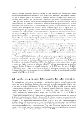 75
mento brasileiro, somados a esse novo cen´ario de crise internacional, n˜ao estariam agora
gerando os mesmos efeitos necess´arios para impulsionar novamente a economia nacional.
No que se refere `a quest˜ao do consumo, a argumenta¸c˜ao realizada partia do pressuposto
de que o endividamento das fam´ılias teria chegado ao seu limite, o que signiﬁcaria, por-
tanto, que mais est´ımulos dados atrav´es da disponibilidade de cr´edito n˜ao teriam mais os
mesmos efeitos. No contexto internacional, a demanda chinesa por commodities parecia
apresentar certa acomoda¸c˜ao, ao mesmo tempo em que a Europa apresentava um cen´ario
de crise. Esse desempenho da economia global acabaria impactando as exporta¸c˜oes, ao
mesmo tempo em que a quest˜ao cambial aumentava o volume importado. Com rela¸c˜ao aos
investimentos, ainda que estes tivessem um aumento signiﬁcativo em 2013, deveriam ocor-
rer indiretamente pelas empresas privadas, dadas as medidas tribut´arias adotadas pelo
governo nesse per´ıodo. As desonera¸c˜oes na folha de pagamento praticadas na ind´ustria,
no entanto, n˜ao foram suﬁcientes para que isso acontecesse, nem mesmo no aumento dos
investimentos em infraestrutura, nem muito menos aumentaram a competitividade dos
setores exportadores (CONTRI 2014).
A contrapartida a essas isen¸c˜oes de impostos, que tinham por intuito estimular os
investimentos privados, por outro lado, comprometeram a capacidade de arrecada¸c˜ao
do governo, que, por consequˆencia, impactou tamb´em na sua capacidade de alcance do
super´avit das contas do governo, aumentando o endividamento p´ublico. Al´em disso,
observava-se, ainda, um processo inﬂacion´ario que, ap´os 2012, apresentava uma tendˆencia
ascendente.
Com a trajet´oria inﬂacionaria tendendo a superar a banda superior e os analistas de
mercado pressionando o governo sobre o vi´es inﬂacion´ario28
observado, o BACEN viu-se
obrigado a continuar a hist´orica pol´ıtica contracionista e aumentar a taxa do Sistema
Especial de Liquida¸c˜ao e Cust´odia (SELIC). Em abril daquele ano, mˆes seguinte ao qual
se rompeu o limite superior da inﬂa¸c˜ao, o BACEN iniciou uma estrat´egia gradual de
aumento da taxa de juros que, naquele momento, era de 7,5% a.a. Em mar¸co de 2015,
o IPCA doze meses rompe o teto da meta, tendo os alimentos novamente um papel de
destaque, al´em dos ajustes dos pre¸cos generalizados, somados `a desvaloriza¸c˜ao cambial
no pa´ıs (CAGNIN et al, 2013).
2.2 An´alise dos principais determinantes dos ciclos brasileiros
Recuperando a argumenta¸c˜ao apresentada e comparando a data¸c˜ao cronol´ogica dos ciclos
tendo por base a divis˜ao em dois per´ıodos observada no gr´aﬁco das m´edias m´oveis, tem-
se que num per´ıodo de 32/33 anos (de 1948 a 1980 e de 1980 a 2013) a ocorrˆencia dos
ciclos econˆomicos brasileiros dobrou sua frequˆencia no pa´ıs, j´a que no primeiro per´ıodo
tem-se a ocorrˆencia de dois ciclos entre 1948 a 1962 (1o
ciclo) e entre 1962 a 1980 (2o
ciclo) e no momento seguinte quatro, sendo estes de 1980 a 1987 (3o
ciclo), de 1987 a
28
O principal componente do IPCA naquele ano foi o choque na oferta de alimentos. Em janeiro de
2013 dada `a condi¸c˜ao ﬁnanceira da Petr´oleo Brasileiro S.A (Petrobras) e o aumento nos pre¸cos do petr´oleo
e seus derivados, estes acabaram por implicar em press˜oes inﬂacion´arias, ainda que, atrav´es da medida
provis´oria n. 605, a energia el´etrica tenha sido baixada (CAGNIN et al, 2013). Outros exemplos de
medidas realizadas pelo governo, no que se refere `a conten¸c˜ao do processo inﬂacion´ario, tem-se a Medida
Provis´oria no
609, que previa a isen¸c˜ao de impostos para alguns produtos da cesta b´asica, n˜ao sendo
cobrado o PIS / COFINS e o IPI, em produtos como o caf´e, carne, ´oleo, a¸c´ucar, e alguns itens de higiene
pessoal. Outra quest˜ao importante, ainda nesse sentido, foram os acordos estipulados pelas prefeituras,
relacionados aos reajustes do transporte coletivo, em meados de 2013.
 