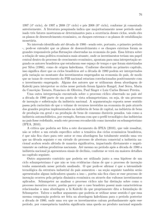 76
1997 (4o
ciclo), de 1997 a 2008 (5o
ciclo) e p´os 2008 (6o
ciclo), conforme j´a comentado
anteriormente. A literatura pesquisada indica que majoritariamente nesse per´ıodo anal-
isado trˆes fatores mostraram-se determinantes para a ocorrˆencia desses ciclos, sendo eles
os planos de desenvolvimento econˆomico, os choques externos e os planos de estabiliza¸c˜ao
monet´aria.
No intervalo identiﬁcado at´e d´ecada de 1980 - sendo este, portanto, o primeiro per´ıodo
-, pode-se entender que os planos de desenvolvimento e os choques externos foram os
grandes respons´aveis pelas ﬂutua¸c˜oes observadas na economia do pa´ıs. Essa leitura sobre
a rela¸c˜ao de uma pol´ıtica econˆomica mais atuante, onde os investimentos teriam um papel
central dentro do processo de crescimento econˆomico, apontam para uma interpreta¸c˜ao se-
gundo os autores brasileiros que estudaram esse espa¸co de tempo e que foram sintetizados
por Silva (1986), como de origem kaleckiana. Conforme discutido no primeiro cap´ıtulo,
isso signiﬁca dizer que os ciclos brasileiros at´e a d´ecada de 1980 podem ser interpretados
pela varia¸c˜ao no montante dos investimentos empregados na economia do pa´ıs, de modo
que as taxas de crescimento do PIB nacional estariam correlacionados positivamente com
o investimento empregado. Alguns dos autores que se utilizaram dessa abordagem de
Kalecki para interpretar os ciclos nesse per´ıodo foram Ign´acio Rangel, Jos´e Serra, Maria
da Concei¸c˜ao Tavares, Francisco de Oliveira, Paul Singer e Luiz Carlos Bresser Pereira.
Uma outra interpreta¸c˜ao encontrada sobre o processo c´ıclico observado no pa´ıs at´e
a d´ecada de 1980 parte de um ponto de vista schumpeteriano, ou seja, de um processo
de inova¸c˜ao e soﬁstica¸c˜ao da ind´ustria nacional. A argumenta¸c˜ao exposta nesse sentido
passa pelo racioc´ınio de que o volume de recursos investidos na economia do pa´ıs atrav´es
dos grandes projetos implementados na ind´ustria de bens de capital, na ind´ustria de bens
de produ¸c˜ao em geral e na produ¸c˜ao de bens de consumo dur´aveis pesados, tais como a
ind´ustria automobil´ıstica, por exemplo, ﬁzeram com que o perﬁl tecnol´ogico das ind´ustrias
no pa´ıs fosse redeﬁnido, sendo este processo reconhecido como inovador ou schumpeteriano
(IPEA, 2010).
A cr´ıtica que poderia ser feita a este documento do IPEA (2010), que vale ressaltar,
n˜ao se refere a um estudo espec´ıﬁco sobre a tem´atica dos ciclos econˆomicos brasileiros,
´e que n˜ao ﬁca claro para este autor se essa abordagem faz totalmente sentido uma vez
que na d´ecada seguinte e em virtude do processo de abertura comercial a ind´ustria na-
cional acabou sendo afetada de maneira signiﬁcativa, impactando diretamente e negati-
vamente as cadeias produtivas nacionais. At´e mesmo no per´ıodo ap´os a d´ecada de 1980 a
ind´ustria nacional j´a apresentava sinais de decl´ınio, conforme se ver´a em maiores detalhes
no cap´ıtulo seguinte.
Outro argumento contr´ario que poderia ser utilizado junto a essa hip´otese de um
ciclo schumpeteriano ´e que n˜ao se tem evidˆencias claras de que o processo de inova¸c˜ao
tenha aumentado nesse per´ıodo analisado. O que pode-se aﬁrmar ´e que a intensidade
tecnol´ogica da estrutura industrial do pa´ıs aumentou - na se¸c˜ao seguinte tamb´em ser˜ao
apresentados alguns indicadores quanto a isso -, por´em n˜ao ﬁca claro se esse processo de
inova¸c˜ao ocorreu pela pr´opria dinˆamica econˆomica ou atrav´es dos vultosos investimentos
aplicados. Schumpeter ao analisar o processo c´ıclico n˜ao faz distin¸c˜ao sobre como o
processo inovativo ocorre, por´em parece que o caso brasileiro possui mais caracter´ısticas
relacionadas a uma abordagem a l´a Kalecki do que propriamente dita a formula¸c˜ao de
Schumpeter. Talvez o melhor argumento que poderia se utilizar nesse sentido ´e que essa
mesma compara¸c˜ao poderia ser feita na abordagem kaleckiana para o per´ıodo posterior
a d´ecada de 1980, onde uma vez que os investimentos ca´ıram profundamente ap´os esse
per´ıodo, por consequˆencia tamb´em signiﬁcaria uma queda no produto nacional segundo
 