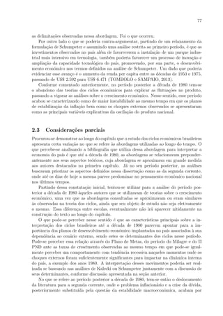 77
as delimita¸c˜oes observadas nessa abordagem. Foi o que ocorreu.
Por outro lado o que se poderia contra-argumentar, partindo de um relaxamento da
formula¸c˜ao de Schumpeter e assumindo uma an´alise restrita ao primeiro per´ıodo, ´e que os
investimentos observados no pa´ıs al´em de favorecerem a instala¸c˜ao de um parque indus-
trial mais intensivo em tecnologia, tamb´em poderia favorecer um processo de inova¸c˜ao e
amplia¸c˜ao da capacidade tecnol´ogica do pa´ıs, promovendo, por sua parte, o desenvolvi-
mento econˆomico nos termos deﬁnidos na an´alise de Schumpeter. Um dado que poderia
evidenciar esse avan¸co ´e o aumento da renda per capita entre as d´ecadas de 1950 e 1975,
passando de US$ 2.592 para US$ 6.471 (TOMBOLO e SAMPAIO, 2013).
Conforme comentado anteriormente, no per´ıodo posterior a d´ecada de 1980 tem-se
o abandono das teorias dos ciclos econˆomicos para explicar as ﬂutua¸c˜oes no produto,
passando a vigorar as an´alises sobre o crescimento econˆomico. Nesse sentido, esse per´ıodo
acabou se caracterizando como de maior instabilidade ao mesmo tempo em que os planos
de estabiliza¸c˜ao da inﬂa¸c˜ao bem como os choques externos observados se apresentaram
como as principais vari´aveis explicativas da oscila¸c˜ao do produto nacional.
2.3 Considera¸c˜oes parciais
Procurou-se demonstrar ao longo do cap´ıtulo que o estudo dos ciclos econˆomicos brasileiros
apresenta certa varia¸c˜ao no que se refere `as abordagens utilizadas ao longo do tempo. O
que percebe-se analisando a bibliograﬁa que utiliza dessa abordagem para interpretar a
economia do pa´ıs ´e que at´e a d´ecada de 1980, as abordagens se relacionavam preponder-
antemente aos seus aspectos te´oricos, cuja abordagem se aproximava em grande medida
aos autores destacados no primeiro cap´ıtulo. J´a no seu per´ıodo posterior, as an´alises
buscavam priorizar os aspectos deﬁnidos nessa disserta¸c˜ao como as da segunda corrente,
onde at´e os dias de hoje a mesma parece predominar no pensamento econˆomico nacional
nos ´ultimos tempos.
Partindo dessa constata¸c˜ao inicial, tentou-se utilizar para a an´alise do per´ıodo pos-
terior a d´ecada de 1980 `aqueles autores que se utilizavam de teorias sobre o crescimento
econˆomico, uma vez que as abordagens consultadas se aproximavam ou eram similares
`as observadas na teoria dos ciclos, ainda que seu objeto de estudo n˜ao seja efetivamente
o mesmo. Essa diferen¸ca entre escolas, eventualmente n˜ao ir´a aparecer nitidamente na
constru¸c˜ao do texto ao longo do cap´ıtulo.
O que pode-se perceber nesse sentido ´e que as caracter´ısticas principais sobre a in-
terpreta¸c˜ao dos ciclos brasileiros at´e a d´ecada de 1980 parecem apontar para a im-
portˆancia dos planos de desenvolvimento econˆomico implantados no pa´ıs associados `a sua
dependˆencia ao cen´ario externo, sendo estes os determinantes dos ciclos nesse per´ıodo.
Pode-se perceber essa rela¸c˜ao atrav´es do Plano de Metas, do per´ıodo do Milagre e do II
PND ante as taxas de crescimento observadas ao mesmo tempo em que pode-se igual-
mente perceber um comportamento com tendˆencia recessiva naqueles momentos onde os
choques externos foram suﬁcientemente signiﬁcantes para impactar na dinˆamica interna
do pa´ıs, a exemplo dos anos 1980. A interpreta¸c˜ao desses movimentos poderia ser real-
izada se baseando nas an´alises de Kalecki ou Schumpeter juntamente com a discuss˜ao de
seus determinantes, conforme discuss˜ao apresentada na se¸c˜ao anterior.
No que se refere ao per´ıodo posterior a d´ecada de 1980, tem-se ent˜ao o deslocamento
da literatura para a segunda corrente, onde o problema inﬂacion´ario e a crise da d´ıvida,
posteriormente substitu´ıda pela quest˜ao da estabilidade macroeconˆomica, acabam por
 