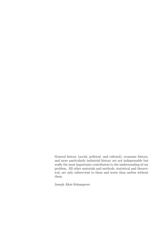 General history (social, political, and cultural), economic history,
and more particularly industrial history are not indispensable but
really the most importante contributors to the understanding of our
problem. All other materials and methods, statistical and theoret-
ical, are only subservient to them and worse than useless without
them.
Joseph Alois Schumpeter
 