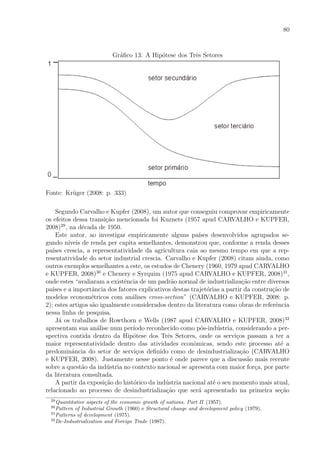 80
Gr´aﬁco 13: A Hip´otese dos Trˆes Setores
Fonte: Kr¨uger (2008: p. 333)
Segundo Carvalho e Kupfer (2008), um autor que conseguiu comprovar empiricamente
os efeitos dessa transi¸c˜ao mencionada foi Kuznets (1957 apud CARVALHO e KUPFER,
2008)29
, na d´ecada de 1950.
Este autor, ao investigar empiricamente alguns pa´ıses desenvolvidos agrupados se-
gundo n´ıveis de renda per capita semelhantes, demonstrou que, conforme a renda desses
pa´ıses crescia, a representatividade da agricultura caia ao mesmo tempo em que a rep-
resentatividade do setor industrial crescia. Carvalho e Kupfer (2008) citam ainda, como
outros exemplos semelhantes a este, os estudos de Chenery (1960, 1979 apud CARVALHO
e KUPFER, 2008)30
e Chenery e Syrquim (1975 apud CARVALHO e KUPFER, 2008)31
,
onde estes “avaliaram a existˆencia de um padr˜ao normal de industrializa¸c˜ao entre diversos
pa´ıses e a importˆancia dos fatores explicativos destas trajet´orias a partir da constru¸c˜ao de
modelos econom´etricos com an´alises cross-section” (CARVALHO e KUPFER, 2008: p.
2); estes artigos s˜ao igualmente considerados dentro da literatura como obras de referˆencia
nessa linha de pesquisa.
J´a os trabalhos de Rowthorn e Wells (1987 apud CARVALHO e KUPFER, 2008)32
apresentam sua an´alise num per´ıodo reconhecido como p´os-ind´ustria, considerando a per-
spectiva contida dentro da Hip´otese dos Trˆes Setores, onde os servi¸cos passam a ter a
maior representatividade dentro das atividades econˆomicas, sendo este processo at´e a
predominˆancia do setor de servi¸cos deﬁnido como de desindustrializa¸c˜ao (CARVALHO
e KUPFER, 2008). Justamente nesse ponto ´e onde parece que a discuss˜ao mais recente
sobre a quest˜ao da ind´ustria no contexto nacional se apresenta com maior for¸ca, por parte
da literatura consultada.
A partir da exposi¸c˜ao do hist´orico da ind´ustria nacional at´e o seu momento mais atual,
relacionado ao processo de desindustrializa¸c˜ao que ser´a apresentado na primeira se¸c˜ao
29
Quantitative aspects of the economic growth of nations, Part II (1957).
30
Pattern of Industrial Growth (1960) e Structural change and development policy (1979).
31
Patterns of development (1975).
32
De-Industrialization and Foreign Trade (1987).
 
