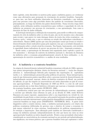 81
deste cap´ıtulo, ser˜ao discutidos os motivos pelos quais a ind´ustria passou a se credenciar
como uma alternativa para promo¸c˜ao do crescimento do produto brasileiro, baseando-
se, para isso, nos fatos estilizados observados na literatura consultada e que indicam
para esse processo como algo percebido dentro dos padr˜oes de crescimento observados,
principalmente, ao longo da hist´oria dos pa´ıses desenvolvidos. Numa terceira etapa deste
cap´ıtulo, ser˜ao utilizados modelos econom´etricos para veriﬁcar a capacidade do ciclo da
ind´ustria em promover um processo de crescimento, a sua apresenta¸c˜ao, bem como a
descri¸c˜ao da base de dados utilizada.
A motiva¸c˜ao inicial para a utiliza¸c˜ao da econometria, para medir os reﬂexos do compor-
tamento do ciclo da ind´ustria sobre os ciclos do pa´ıs, n˜ao vai de encontro com a discuss˜ao
mais recente e que parece ter mais destaque dentro da teoria dos ciclos econˆomicos - ou
business cycles - sendo esta, a que se relaciona ao estudo dos indicadores coincidentes e
antecedentes. Ramos (2009) aponta que uma das principais causas que levam ao estudo e
desenvolvimento desses indicadores passa pela urgˆencia com que a sociedade demanda es-
sas informa¸c˜oes sobre o estado atual da economia. Sua fun¸c˜ao, basicamente, est´a atrelada
`a capacidade desses indicadores de prever um processo de crise / depress˜ao econˆomica.
Sendo assim, a apresenta¸c˜ao da discuss˜ao est´a organizada neste cap´ıtulo a partir de
trˆes momentos: i. descri¸c˜ao do contexto da ind´ustria nacional; ii. discuss˜ao da dinˆamica
da ind´ustria sobre a economia preponderantemente atrav´es de fatos estilizados ; e, iii.
apresenta¸c˜ao do exerc´ıcio econom´etrico e a an´alise de seus resultados.
3.1 A ind´ustria e o contexto brasileiro
As origens do desenvolvimento industrial brasileiro remontam `a d´ecada de 1930 e apresen-
tam quatro interpreta¸c˜oes distintas, dentro da literatura nacional: i. teoria dos choques
adversos; ii. industrializa¸c˜ao liderada pela expans˜ao das exporta¸c˜oes; iii. capitalismo
tardio; e, iv. industrializa¸c˜ao promovida pelas pol´ıticas de governo. Essas interpreta¸c˜oes,
mais do que destacarem pontos espec´ıﬁcos sobre o processo inicial de desenvolvimento da
industrializa¸c˜ao nacional, marcam, dentro da hist´oria econˆomica do Brasil, um per´ıodo
de inﬂex˜ao, no que diz respeito `as caracter´ısticas at´e ent˜ao observadas no pa´ıs de econo-
mia agroexportadora. A Grande Depress˜ao de 1929 nos EUA e a crise do caf´e nesse
mesmo per´ıodo s˜ao os dois fatos hist´oricos relevantes que marcam a transi¸c˜ao estrutural
da economia brasileira, nesse sentido (SUZIGAN, 1986).
A justiﬁcativa central para que esse processo de industrializa¸c˜ao ocorresse, segundo
a corrente que defendia essas reformas no pa´ıs, j´a na d´ecada de 1940, sendo Roberto
Simonsen seu maior expoente, argumentava sobre a sua importˆancia em virtude da vul-
nerabilidade do pa´ıs frente a crises externas, pela poss´ıvel satura¸c˜ao dos produtos agr´ıcolas
nacionais no mercado internacional e pelos poss´ıveis desequil´ıbrios consistentes da balan¸ca
comercial brasileira no longo prazo (PAMPLONA FENERICH, 2015). A partir desse
diagn´ostico sobre o cen´ario interno, ent˜ao, a ind´ustria nacional passaria a ser objeto das
pol´ıticas econˆomicas deliberadas do governo com o objetivo de tornar a economia do
pa´ıs menos vulner´avel `as crises externas, beneﬁciando-se de pol´ıticas expansionistas e
de restri¸c˜ao a importa¸c˜oes. Essa aﬁrma¸c˜ao pode tamb´em ser observada considerando o
avan¸co da ind´ustria nacional, independentemente da crise que havia em curso no setor
agroexportador brasileiro no in´ıcio daquele per´ıodo. Frente a essa necessidade observada e
considerando as caracter´ısticas da economia nacional no seu per´ıodo pr´e-industrializa¸c˜ao,
isso signiﬁcava, em termos pr´aticos, que o governo brasileiro teria que capitanear e orien-
 