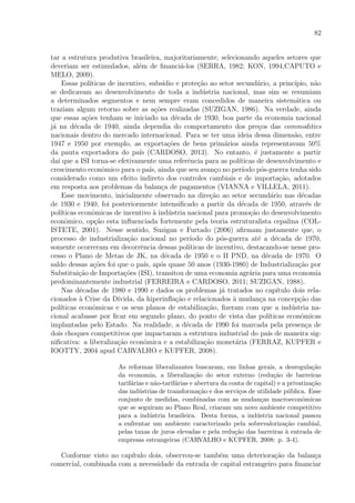 82
tar a estrutura produtiva brasileira, majoritariamente, selecionando aqueles setores que
deveriam ser estimulados, al´em de ﬁnanci´a-los (SERRA, 1982; KON, 1994,CAPUTO e
MELO, 2009).
Essas pol´ıticas de incentivo, subs´ıdio e prote¸c˜ao ao setor secund´ario, a princ´ıpio, n˜ao
se dedicavam ao desenvolvimento de toda a ind´ustria nacional, mas sim se resumiam
a determinados segmentos e nem sempre eram concedidos de maneira sistem´atica ou
traziam algum retorno sobre as a¸c˜oes realizadas (SUZIGAN, 1986). Na verdade, ainda
que essas a¸c˜oes tenham se iniciado na d´ecada de 1930, boa parte da economia nacional
j´a na d´ecada de 1940, ainda dependia do comportamento dos pre¸cos das commodities
nacionais dentro do mercado internacional. Para se ter uma ideia dessa dimens˜ao, entre
1947 e 1950 por exemplo, as exporta¸c˜oes de bens prim´arios ainda representavam 50%
da pauta exportadora do pa´ıs (CARDOSO, 2013). No entanto, ´e justamente a partir
da´ı que a ISI torna-se efetivamente uma referˆencia para as pol´ıticas de desenvolvimento e
crescimento econˆomico para o pa´ıs, ainda que seu avan¸co no per´ıodo p´os-guerra tenha sido
considerado como um efeito indireto dos controles cambiais e de importa¸c˜ao, adotados
em resposta aos problemas da balan¸ca de pagamentos (VIANNA e VILLELA, 2011).
Esse movimento, inicialmente observado na dire¸c˜ao ao setor secund´ario nas d´ecadas
de 1930 e 1940, foi posteriormente intensiﬁcado a partir da d´ecada de 1950, atrav´es de
pol´ıticas econˆomicas de incentivo `a ind´ustria nacional para promo¸c˜ao do desenvolvimento
econˆomico, op¸c˜ao esta inﬂuenciada fortemente pela teoria estruturalista cepalina (COL-
ISTETE, 2001). Nesse sentido, Suzigan e Furtado (2006) aﬁrmam justamente que, o
processo de industrializa¸c˜ao nacional no per´ıodo do p´os-guerra at´e a d´ecada de 1970,
somente ocorreram em decorrˆencia dessas pol´ıticas de incentivo, destacando-se nesse pro-
cesso o Plano de Metas de JK, na d´ecada de 1950 e o II PND, na d´ecada de 1970. O
saldo dessas a¸c˜oes foi que o pa´ıs, ap´os quase 50 anos (1930-1980) de Industrializa¸c˜ao por
Substitui¸c˜ao de Importa¸c˜oes (ISI), transitou de uma economia agr´aria para uma economia
predominantemente industrial (FERREIRA e CARDOSO, 2011; SUZIGAN, 1988).
Nas d´ecadas de 1980 e 1990 e dados os problemas j´a tratados no cap´ıtulo dois rela-
cionados `a Crise da D´ıvida, da hiperinﬂa¸c˜ao e relacionados `a mudan¸ca na concep¸c˜ao das
pol´ıticas econˆomicas e os seus planos de estabiliza¸c˜ao, ﬁzeram com que a ind´ustria na-
cional acabasse por ﬁcar em segundo plano, do ponto de vista das pol´ıticas econˆomicas
implantadas pelo Estado. Na realidade, a d´ecada de 1990 foi marcada pela presen¸ca de
dois choques competitivos que impactaram a estrutura industrial do pa´ıs de maneira sig-
niﬁcativa: a liberaliza¸c˜ao econˆomica e a estabiliza¸c˜ao monet´aria (FERRAZ, KUPFER e
IOOTTY, 2004 apud CARVALHO e KUPFER, 2008).
As reformas liberalizantes buscaram, em linhas gerais, a desregula¸c˜ao
da economia, a liberaliza¸c˜ao do setor externo (redu¸c˜ao de barreiras
tarif´arias e n˜ao-tarif´arias e abertura da conta de capital) e a privatiza¸c˜ao
das ind´ustrias de transforma¸c˜ao e dos servi¸cos de utilidade p´ublica. Esse
conjunto de medidas, combinadas com as mudan¸cas macroeconˆomicas
que se seguiram ao Plano Real, criaram um novo ambiente competitivo
para a ind´ustria brasileira. Desta forma, a ind´ustria nacional passou
a enfrentar um ambiente caracterizado pela sobrevaloriza¸c˜ao cambial,
pelas taxas de juros elevadas e pela redu¸c˜ao das barreiras `a entrada de
empresas estrangeiras (CARVALHO e KUPFER, 2008: p. 3-4).
Conforme visto no cap´ıtulo dois, observou-se tamb´em uma deteriora¸c˜ao da balan¸ca
comercial, combinada com a necessidade da entrada de capital estrangeiro para ﬁnanciar
 