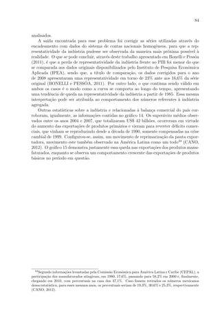 84
analisados.
A sa´ıda encontrada para esse problema foi corrigir as s´eries utilizadas atrav´es do
encadeamento com dados do sistema de contas nacionais homogˆeneos, para que a rep-
resentatividade da ind´ustria pudesse ser observada da maneira mais pr´oxima poss´ıvel `a
realidade. O que se pode concluir, atrav´es deste trabalho apresentado em Bonelli e Pessˆoa
(2011), ´e que a perda de representatividade da ind´ustria frente ao PIB foi menor do que
se comparada aos dados originais disponibilizados pelo Instituto de Pesquisa Econˆomica
Aplicada (IPEA), sendo que, a t´ıtulo de compara¸c˜ao, os dados corrigidos para o ano
de 2008 apresentaram uma representatividade em torno de 23% ante aos 16,6% da s´erie
original (BONELLI e PESSˆOA, 2011). Por outro lado, o que continua sendo v´alido em
ambos os casos ´e o modo como a curva se comporta ao longo do tempo, apresentando
uma tendˆencia de queda na representatividade da ind´ustria a partir de 1985. Essa mesma
interpreta¸c˜ao pode ser atribu´ıda ao comportamento dos n´umeros referentes `a ind´ustria
agregada.
Outras estat´ısticas sobre a ind´ustria e relacionadas `a balan¸ca comercial do pa´ıs cor-
roboram, igualmente, as informa¸c˜oes contidas no gr´aﬁco 14. Os super´avits m´edios obser-
vados entre os anos 2004 e 2007, que totalizaram US$ 42 bilh˜oes, ocorreram em virtude
do aumento das exporta¸c˜oes de produtos prim´arios e vieram para reverter d´eﬁcits comer-
ciais, que vinham se reproduzindo desde a d´ecada de 1990, somente compensadas na crise
cambial de 1999. Conﬁgurou-se, assim, um movimento de reprimariza¸c˜ao da pauta expor-
tadora, movimento este tamb´em observado na Am´erica Latina como um todo33
(CANO,
2012). O gr´aﬁco 15 demonstra justamente essa queda nas exporta¸c˜oes dos produtos manu-
faturados, enquanto se observa um comportamento crescente das exporta¸c˜oes de produtos
b´asicos no per´ıodo em quest˜ao.
33
Segundo informa¸c˜oes levantadas pela Comiss˜ao Econˆomica para Am´erica Latina e Caribe (CEPAL), a
participa¸c˜ao dos manufaturados atingiram, em 1980, 17,6%, passando para 58,2% em 2000 e, ﬁnalmente,
chegando em 2010, com percentuais na casa dos 47,1%. Caso fossem retirados os n´umeros mexicanos
dessa estat´ıstica, para esses mesmos anos, os percentuais seriam de 19,3%, 30,6% e 25,3%, respectivamente
(CANO, 2012).
 