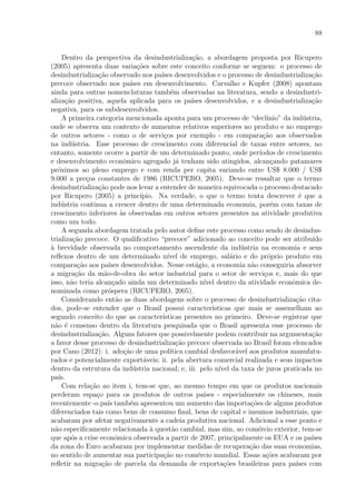 88
Dentro da perspectiva da desindustrializa¸c˜ao, a abordagem proposta por Ricupero
(2005) apresenta duas varia¸c˜oes sobre este conceito conforme se seguem: o processo de
desindustrializa¸c˜ao observado nos pa´ıses desenvolvidos e o processo de desindustrializa¸c˜ao
precoce observado nos pa´ıses em desenvolvimento. Carvalho e Kupfer (2008) apontam
ainda para outras nomenclaturas tamb´em observadas na literatura, sendo a desindustri-
aliza¸c˜ao positiva, aquela aplicada para os pa´ıses desenvolvidos, e a desindustrializa¸c˜ao
negativa, para os subdesenvolvidos.
A primeira categoria mencionada aponta para um processo de “decl´ınio” da ind´ustria,
onde se observa um contexto de aumentos relativos superiores no produto e no emprego
de outros setores - como o de servi¸cos por exemplo - em compara¸c˜ao aos observados
na ind´ustria. Esse processo de crescimento com diferencial de taxas entre setores, no
entanto, somente ocorre a partir de um determinado ponto, onde per´ıodos de crescimento
e desenvolvimento econˆomico agregado j´a tenham sido atingidos, alcan¸cando patamares
pr´oximos ao pleno emprego e com renda per capita variando entre US$ 8.000 / US$
9.000 a pre¸cos constantes de 1986 (RICUPERO, 2005). Deve-se ressaltar que o termo
desindustrializa¸c˜ao pode nos levar a entender de maneira equivocada o processo destacado
por Ricupero (2005) a princ´ıpio. Na verdade, o que o termo tenta descrever ´e que a
ind´ustria continua a crescer dentro de uma determinada economia, por´em com taxas de
crescimento inferiores `as observadas em outros setores presentes na atividade produtiva
como um todo.
A segunda abordagem tratada pelo autor deﬁne este processo como sendo de desindus-
trializa¸c˜ao precoce. O qualiﬁcativo “precoce” adicionado ao conceito pode ser atribu´ıdo
`a brevidade observada no comportamento ascendente da ind´ustria na economia e seus
reﬂexos dentro de um determinado n´ıvel de emprego, sal´ario e do pr´oprio produto em
compara¸c˜ao aos pa´ıses desenvolvidos. Nesse est´agio, a economia n˜ao conseguiria absorver
a migra¸c˜ao da m˜ao-de-obra do setor industrial para o setor de servi¸cos e, mais do que
isso, n˜ao teria alcan¸cado ainda um determinado n´ıvel dentro da atividade econˆomica de-
nominada como pr´ospera (RICUPERO, 2005).
Considerando ent˜ao as duas abordagens sobre o processo de desindustrializa¸c˜ao cita-
dos, pode-se entender que o Brasil possui caracter´ısticas que mais se assemelham ao
segundo conceito do que as caracter´ısticas presentes no primeiro. Deve-se registrar que
n˜ao ´e consenso dentro da literatura pesquisada que o Brasil apresenta esse processo de
desindustrializa¸c˜ao. Alguns fatores que possivelmente podem contribuir na argumenta¸c˜ao
a favor desse processo de desindustrializa¸c˜ao precoce observada no Brasil foram elencados
por Cano (2012): i. ado¸c˜ao de uma pol´ıtica cambial desfavor´avel aos produtos manufatu-
rados e potencialmente export´aveis; ii. pela abertura comercial realizada e seus impactos
dentro da estrutura da ind´ustria nacional; e, iii. pelo n´ıvel da taxa de juros praticada no
pa´ıs.
Com rela¸c˜ao ao item i, tem-se que, ao mesmo tempo em que os produtos nacionais
perderam espa¸co para os produtos de outros pa´ıses - especialmente os chineses, mais
recentemente -o pa´ıs tamb´em apresentou um aumento das importa¸c˜oes de alguns produtos
diferenciados tais como bens de consumo ﬁnal, bens de capital e insumos industriais, que
acabaram por afetar negativamente a cadeia produtiva nacional. Adicional a esse ponto e
n˜ao especiﬁcamente relacionada `a quest˜ao cambial, mas sim, ao com´ercio exterior, tem-se
que ap´os a crise econˆomica observada a partir de 2007, principalmente os EUA e os pa´ıses
da zona do Euro acabaram por implementar medidas de recupera¸c˜ao das suas economias,
no sentido de aumentar sua participa¸c˜ao no com´ercio mundial. Essas a¸c˜oes acabaram por
reﬂetir na migra¸c˜ao de parcela da demanda de exporta¸c˜oes brasileiras para pa´ıses com
 